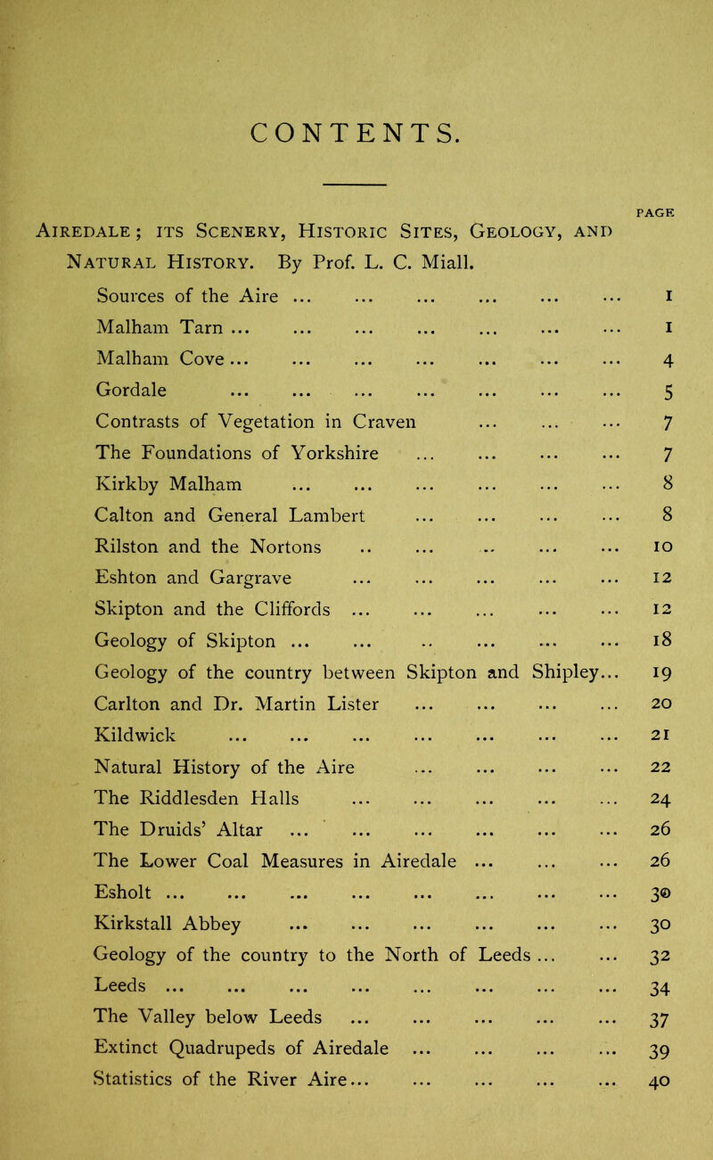 CONTENTS. PAGE Airedale ; its Scenery, Historic Sites, Geology, and Natural History. By Prof. L. C. Miall. Sources of the Aire ... ... ... ... ... ••• I Malham Tarn ... ... ... ... ... ... ... I Malham Cove... ... ... ... ... ... ... 4 Gordale ... ... ... ... ... ... ... 5 Contrasts of Vegetation in Craven ... ... ... 7 The Foundations of Yorkshire ... ... ... ... 7 Kirkby Malham ... ... ... ... ... ... 8 Calton and General Lambert ... ... ... ... 8 Rilston and the Nortons .. ... .. ... ... io Eshton and Gargrave ... ... ... ... ... 12 Skipton and the Cliffords ... ... ... ... 12 Geology of Skipton ... ... .. ... ... ... 18 Geology of the country between Skipton and Shipley... 19 Carlton and Dr. Martin Lister ... ... ... ... 20 Kildwick ... ... ... ... ... 21 Natural History of the Aire ... ... 22 The Riddlesden Flails ... ... ... ... ... 24 The Druids’ Altar ... ... ... ... ... ... 26 The Lower Coal Measures in Airedale ... ... ... 26 Esholt ... ... ... ... ... ... 3© Kirkstall Abbey ... ... ... ... 30 Geology of the country to the North of Leeds ... ... 32 Leeds ... ... ... ... ... ... ... ... 34 The Valley below Leeds ... ... ... ... ... 37 Extinct Quadrupeds of Airedale ... ... ... ... 39 Statistics of the River Aire... ... ... ... ... 40