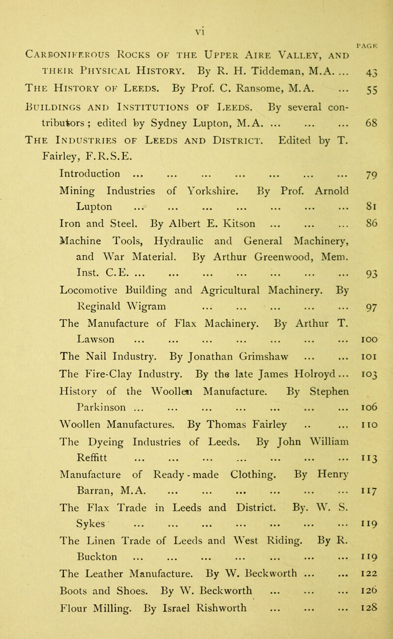 VI PAGE Carboniferous Rocks of the Upper Aire Valley, and their Physical History. By R. H. Tiddeman, M.A. ... 43 The History of Leeds. By Prof. C. Ransome, M.A. ... 55 Buildings and Institutions of Leeds. By several con- tributors ; edited by Sydney Lupton, M.A. ... ... ... 68 The Industries of Leeds and District. Edited by T. Fairley, F.R.S.E. Introduction ... ... ... ... ... ... ... 79 Mining Industries of Yorkshire. By Prof. Arnold Lupton ... ... ... ... ... ... ... 81 Iron and Steel. By Albert E. Kitson ... ... ... 86 Machine Tools, Hydraulic and General Machinery, and War Material. By Arthur Greenwood, Mem. Inst. C.E 93 Locomotive Building and Agricultural Machinery. By Reginald Wigram ... ... ... ... ... 97 The Manufacture of Flax Machinery. By Arthur T. Lawson ... ... ... ... ... ... ... 100 The Nail Industry. By Jonathan Grimshaw ... ... 101 The Fire-Clay Industry. By the late James Holroyd... 103 History of the Woollen Manufacture. By Stephen Parkinson ... ... ... ... ... ... ... 106 Woollen Manufactures. By Thomas Fairley .. ... no The Dyeing Industries of Leeds. By John William Reffitt 113 Manufacture of Ready - made Clothing. By Henry Barran, M.A 117 The Flax Trade in Leeds and District. By. W. S. Sykes ... ... 119 The Linen Trade of Leeds and West Riding. By R. Buckton ... ... ... ... ... ... ... 119 The Leather Manufacture. By W. Beckworth ... ... 122 Boots and Shoes. By W. Beckworth ... ... ... 126 Flour Milling. By Israel Rishworth ... 128