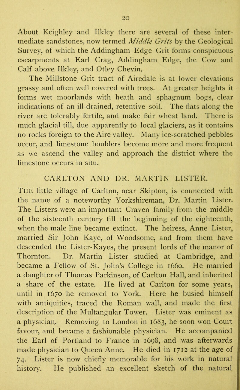 About Keighley and Ilkley there are several of these inter- mediate sandstones, now termed Middle Grits by the Geological Survey, of which the Addingham Edge Grit forms conspicuous escarpments at Earl Crag, Addingham Edge, the Cow and Calf above Ilkley, and Otley Chevin. The Millstone Grit tract of Airedale is at lower elevations grassy and often well covered with trees. At greater heights it forms wet moorlands with heath and sphagnum bogs, clear indications of an ill-drained, retentive soil. The flats along the river are tolerably fertile, and make fair wheat land. There is much glacial till, due apparently to local glaciers, as it contains no rocks foreign to the Aire valley. Many ice-scratched pebbles occur, and limestone boulders become more and more frequent as we ascend the valley and approach the district where the limestone occurs in situ. CARLTON AND DR. MARTIN LISTER. The little village of Carlton, near Skipton, is connected with the name of a noteworthy Yorkshireman, Dr. Martin Lister. The Listers were an important Craven family from the middle of the sixteenth century till the beginning of the eighteenth, when the male line became extinct. The heiress, Anne Lister, married Sir John Kaye, of Woodsome, and from them have descended the Lister-Kayes, the present lords of the manor of Thornton. Dr. Martin Lister studied at Cambridge, and became a Fellow of St. John’s College in 1660. He married a daughter of Thomas Parkinson, of Carlton Hall, and inherited a share of the estate. He lived at Carlton for some years, until in 1670 he removed to York. Here he busied himself with antiquities, traced the Roman wall, and made the first description of the Multangular Tower. Lister was eminent as a physician,. Removing to London in 1683, he soon won Court favour, and became a fashionable physician. He accompanied the Earl of Portland to France in 1698, and was afterwards made physician to Queen Anne. He died in 1712 at the age of 74. Lister is now chiefly memorable for his work in natural history. He published an excellent sketch of the natural