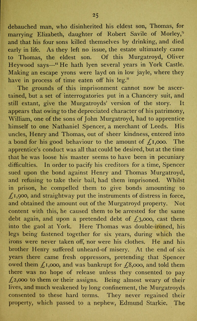 debauched man, who disinherited his eldest son, Thomas, for marrying Elizabeth, daughter of Robert Savile of Morley,’; and that his four sons killed themselves by drinking, and died early in life. As they left no issue, the estate ultimately came to Thomas, the eldest son. Of this Murgatroyd, Oliver Heywood says—“ He hath lyen several years in York Castle. Making an escape yrons were layd on in low jayle, where they have in process of time eaten off his leg.” The grounds of this imprisonment cannot now be ascer- tained, but a set of interrogatories put in a Chancery suit, and still extant, give the Murgatroyds’ version of the story. It appears that owing to the depreciated character of his patrimony, William, one of the sons of John Murgatroyd, had to apprentice himself to one Nathaniel Spencer, a merchant of Leeds. His uncles, Henry and Thomas, out of sheer kindness, entered into a bond for his good behaviour to the amount of ,£1,000. The apprentice’s conduct was all that could be desired, but at the time that he was loose his master seems to have been in pecuniary difficulties. In order to pacify his creditors for a time, Spencer sued upon the bond against Henry and Thomas Murgatroyd, and refusing to take their bail, had them imprisoned. Whilst in prison, he compelled them to give bonds amounting to ,£1,900, and straightway put the instruments of distress in force, and obtained the amount out of the Murgatroyd property. Not content with this, he caused them to be arrested for the same debt again, and upon a pretended debt of ,£3,000, cast them into the gaol at York. Here Thomas was double-ironed, his legs being fastened together for six years, during which the irons were never taken off, nor were his clothes. He and his brother Henry suffered unheard-of misery. At the end of six years there came fresh oppressors, pretending that Spencer owed them ,£1,000, and was bankrupt for ,£8,000, and told them there was no hope of release unless they consented to pay ^2,000 to them or their assigns. Being almost weary of their lives, and much weakened by long confinement, the Murgatroyds consented to these hard terms. They never regained their property, which passed to a nephew, Edmund Starkie, The