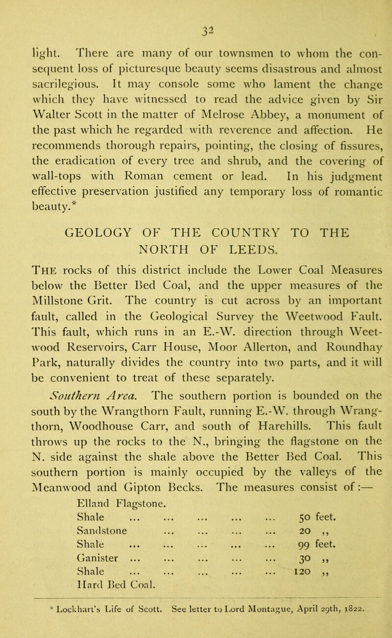 light. There are many of our townsmen to whom the con- sequent loss of picturesque beauty seems disastrous and almost sacrilegious. It may console some who lament the change which they have witnessed to read the advice given by Sir Walter Scott in the matter of Melrose Abbey, a monument of the past which he regarded with reverence and affection. He recommends thorough repairs, pointing, the closing of fissures, the eradication of every tree and shrub, and the covering of wall-tops with Roman cement or lead. In his judgment effective preservation justified any temporary loss of romantic beauty.* GEOLOGY OF THE COUNTRY TO THE NORTH OF LEEDS. The rocks of this district include the Lower Coal Measures below the Better Bed Coal, and the upper measures of the Millstone Grit. The country is cut across by an important fault, called in the Geological Survey the Weetwood Fault. This fault, which runs in an E.-W. direction through Weet- wood Reservoirs, Carr House, Moor Allerton, and Roundhay Park, naturally divides the country into two parts, and it will be convenient to treat of these separately. Southern Area. The southern portion is bounded on the south by the Wrangthorn Fault, running E.-W. through Wrang- thorn, Woodhouse Carr, and south of Harehills. This fault throws up the rocks to the N., bringing the flagstone on the N. side against the shale above the Better Bed Coal. This southern portion is mainly occupied by the valleys of the Meanwood and Gipton Becks. The measures consist of:— Elland Flagstone. Shale Sandstone Shale Ganister ... Shale Hard Bed Coal. 50 feet. 20 ,, 99 feet. 3° » 120 ,, * Lockhart’s Life of Scott. See letter to Lord Montague, April 29th, 1822.