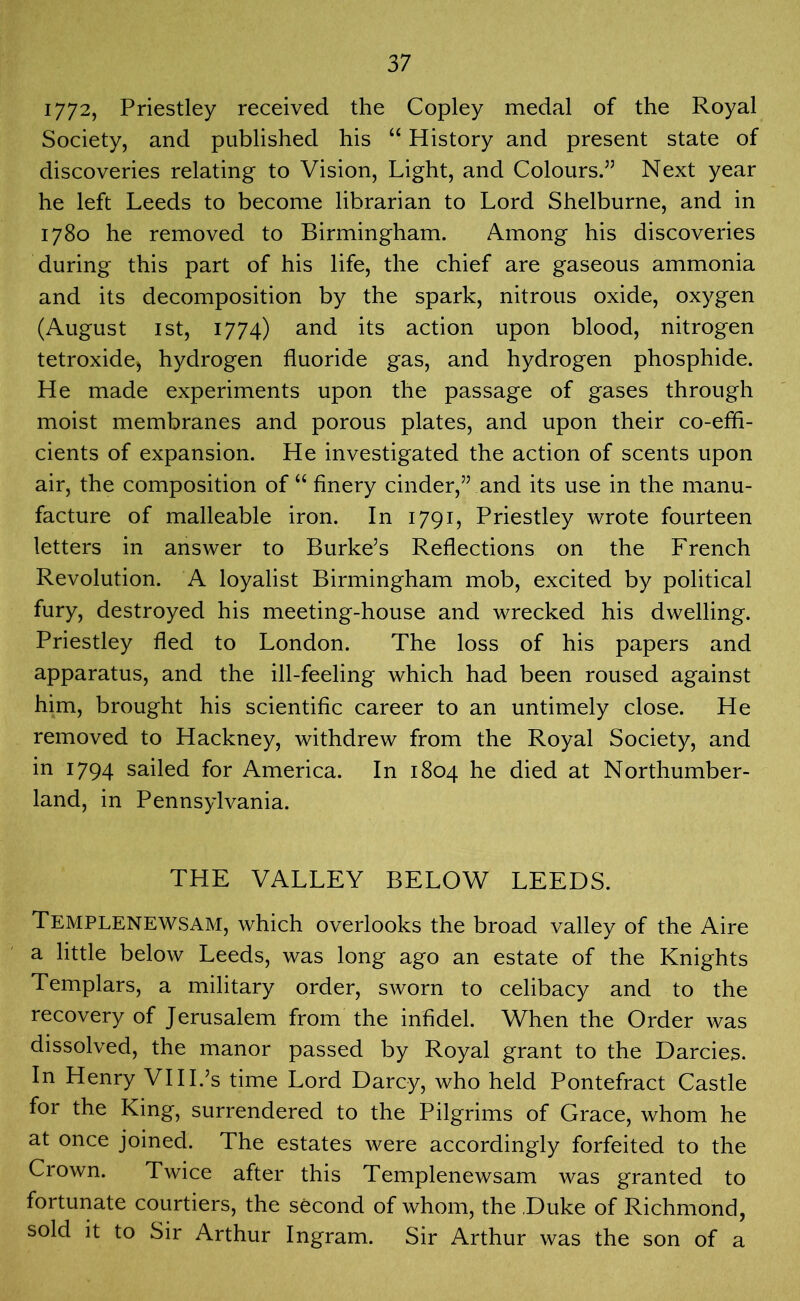 1772, Priestley received the Copley medal of the Royal Society, and published his “ History and present state of discoveries relating to Vision, Light, and Colours.55 Next year he left Leeds to become librarian to Lord Shelburne, and in 1780 he removed to Birmingham. Among his discoveries during this part of his life, the chief are gaseous ammonia and its decomposition by the spark, nitrous oxide, oxygen (August 1st, 1774) and its action upon blood, nitrogen tetroxide, hydrogen fluoride gas, and hydrogen phosphide. He made experiments upon the passage of gases through moist membranes and porous plates, and upon their co-effi- cients of expansion. He investigated the action of scents upon air, the composition of “ finery cinder,55 and its use in the manu- facture of malleable iron. In 1791, Priestley wrote fourteen letters in answer to Burke’s Reflections on the French Revolution. A loyalist Birmingham mob, excited by political fury, destroyed his meeting-house and wrecked his dwelling. Priestley fled to London. The loss of his papers and apparatus, and the ill-feeling which had been roused against him, brought his scientific career to an untimely close. He removed to Hackney, withdrew from the Royal Society, and in 1794 sailed for America. In 1804 he died at Northumber- land, in Pennsylvania. THE VALLEY BELOW LEEDS. Templenewsam, which overlooks the broad valley of the Aire a little below Leeds, was long ago an estate of the Knights Templars, a military order, sworn to celibacy and to the recovery of Jerusalem from the infidel. When the Order was dissolved, the manor passed by Royal grant to the Darcies. In Henry VIII.’s time Lord Darcy, who held Pontefract Castle for the King, surrendered to the Pilgrims of Grace, whom he at once joined. The estates were accordingly forfeited to the Crown. Twice after this Templenewsam was granted to fortunate courtiers, the second of whom, the Duke of Richmond, sold it to Sir Arthur Ingram. Sir Arthur was the son of a