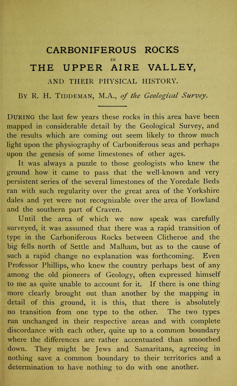 CARBONIFEROUS ROCKS IN THE UPPER AIRE VALLEY, AND THEIR PHYSICAL HISTORY. By R. H. Tiddeman, M.A., of the Geological Survey. During the last few years these rocks in this area have been mapped in considerable detail by the Geological Survey, and the results which are coming out seem likely to throw much light upon the physiography of Carboniferous seas and perhaps upon the genesis of some limestones of other ages. It was always a puzzle to those geologists who knew the ground how it came to pass that the well-known and very persistent series of the several limestones of the Yoredale Beds ran with such regularity over the great area of the Yorkshire dales and yet were not recognizable over the area of Bowland and the southern part of Craven. Until the area of which we now speak was carefully surveyed, it was assumed that there was a rapid transition of type in the Carboniferous Rocks between Clitheroe and the big fells north of Settle and Malham, but as to the cause of such a rapid change no explanation was forthcoming. Even Professor Phillips, who knew the country perhaps best of any among the old pioneers of Geology, often expressed himself to me as quite unable to account for it. If there is one thing more clearly brought out than another by the mapping in detail of this ground, it is this, that there is absolutely no transition from one type to the other. The two types run unchanged in their respective areas and with complete discordance with each other, quite up to a common boundary where the differences are rather accentuated than smoothed down. They might be Jews and Samaritans, agreeing in nothing save a common boundary to their territories and a determination to have nothing to do with one another.