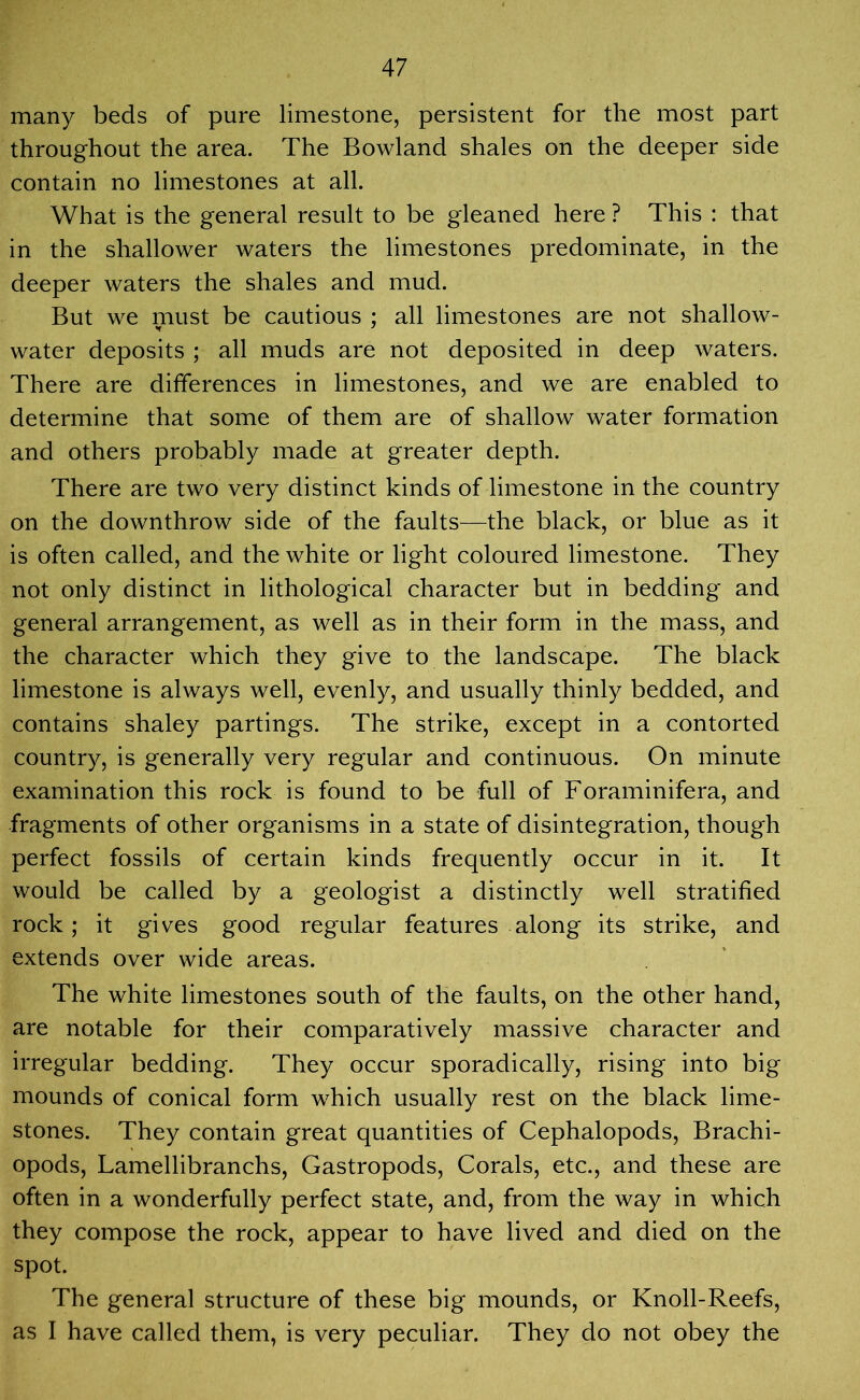 many beds of pure limestone, persistent for the most part throughout the area. The Bowland shales on the deeper side contain no limestones at all. What is the general result to be gleaned here ? This : that in the shallower waters the limestones predominate, in the deeper waters the shales and mud. But we must be cautious ; all limestones are not shallow- water deposits ; all muds are not deposited in deep waters. There are differences in limestones, and we are enabled to determine that some of them are of shallow water formation and others probably made at greater depth. There are two very distinct kinds of limestone in the country on the downthrow side of the faults—the black, or blue as it is often called, and the white or light coloured limestone. They not only distinct in lithological character but in bedding and general arrangement, as well as in their form in the mass, and the character which they give to the landscape. The black limestone is always well, evenly, and usually thinly bedded, and contains shaley partings. The strike, except in a contorted country, is generally very regular and continuous. On minute examination this rock is found to be full of Foraminifera, and fragments of other organisms in a state of disintegration, though perfect fossils of certain kinds frequently occur in it. It would be called by a geologist a distinctly well stratified rock; it gives good regular features along its strike, and extends over wide areas. The white limestones south of the faults, on the other hand, are notable for their comparatively massive character and irregular bedding. They occur sporadically, rising into big mounds of conical form which usually rest on the black lime- stones. They contain great quantities of Cephalopods, Brachi- opods, Lamellibranchs, Gastropods, Corals, etc., and these are often in a wonderfully perfect state, and, from the way in which they compose the rock, appear to have lived and died on the spot. The general structure of these big mounds, or Knoll-Reefs, as I have called them, is very peculiar. They do not obey the