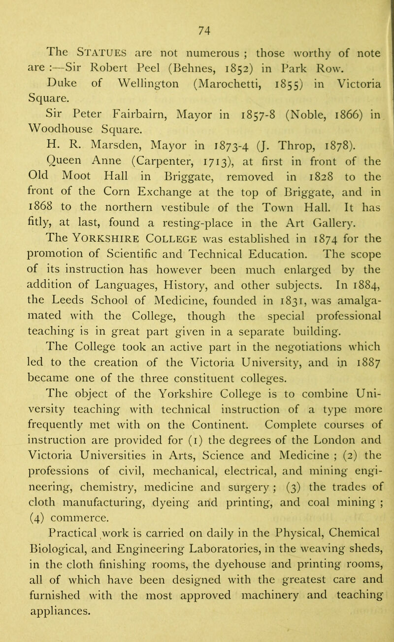 The Statues are not numerous ; those worthy of note are :—Sir Robert Peel (Behnes, 1852) in Park Row. Duke of Wellington (Marochetti, 1855) in Victoria Square. Sir Peter Fairbairn, Mayor in 1857-8 (Noble, 1866) in Woodhouse Square. H. R. Marsden, Mayor in 1873-4 (J. Throp, 1878). Queen Anne (Carpenter, 1713), at first in front of the Old Moot Hall in Briggate, removed in 1828 to the front of the Corn Exchange at the top of Briggate, and in 1868 to the northern vestibule of the Town Hall. It has fitly, at last, found a resting-place in the Art Gallery. The Yorkshire College was established in 1874 for the promotion of Scientific and Technical Education. The scope of its instruction has however been much enlarged by the addition of Languages, History, and other subjects. In 1884, the Leeds School of Medicine, founded in 1831, was amalga- mated with the College, though the special professional teaching is in great part given in a separate building. The College took an active part in the negotiations which led to the creation of the Victoria University, and in 1887 became one of the three constituent colleges. The object of the Yorkshire College is to combine Uni- versity teaching with technical instruction of a type more frequently met with on the Continent. Complete courses of instruction are provided for (1) the degrees of the London and Victoria Universities in Arts, Science and Medicine ; (2) the professions of civil, mechanical, electrical, and mining engi- neering, chemistry, medicine and surgery ; (3) the trades of cloth manufacturing, dyeing and printing, and coal mining ; (4) commerce. Practical work is carried on daily in the Physical, Chemical Biological, and Engineering Laboratories, in the weaving sheds, in the cloth finishing rooms, the dyehouse and printing rooms, all of which have been designed with the greatest care and furnished with the most approved machinery and teaching appliances.