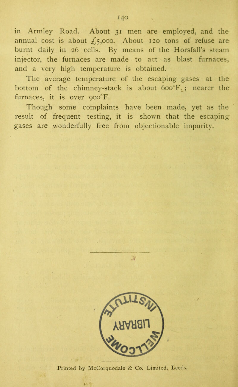 in Armley Road. About 31 men are employed, and the annual cost is about ^5,000. About 120 tons of refuse are burnt daily in 26 cells. By means of the Horsfall’s steam injector, the furnaces are made to act as blast furnaces, and a very high temperature is obtained. The average temperature of the escaping gases at the bottom of the chimney-stack is about 6oocF. ; nearer the furnaces, it is over 900°F. Though some complaints have been made, yet as the result of frequent testing, it is shown that the escaping gases are wonderfully free from objectionable impurity. Printed by McCorquodale & Co. Limited, Leeds.