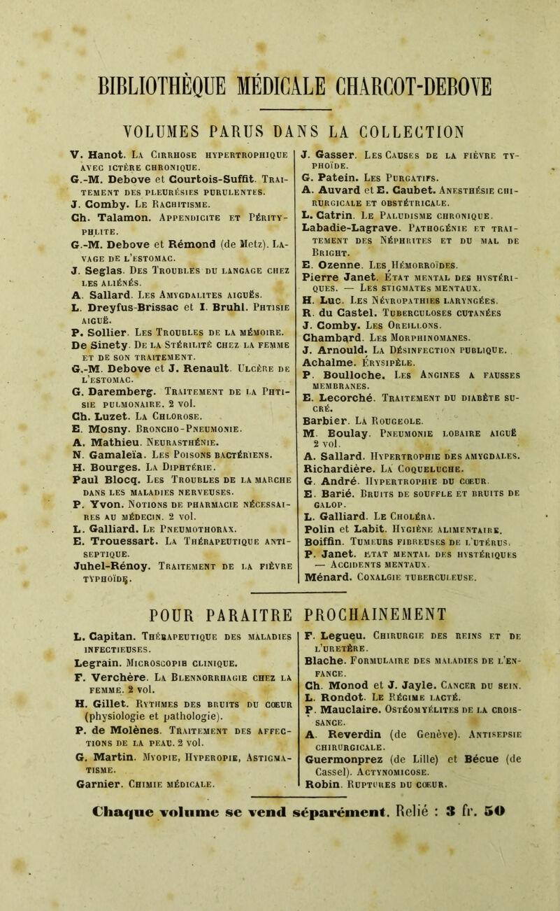 BIBLIOTHEQUE MEDICALE CHABCOT-DEBOVE VOLUMES PARUS DANS LA COLLECTION V. Hanot. La Cirrhose hypertrophique AVEC ICTÈRE CHRONIQUE. 6.-M. Debove et Courtois-Sufût. Trai- tement DES PLEURÉSIES PURULENTES. J. Comby. Le Rachitisme. Ch. Talamon. Appendicite et Périty- PHLITE. G.-M. Debove et Rémond (de Metz). La- vage DE l’estomac. J. Seglas. Des Troubles du langage chez LES ALIÉNÉS. A. Sallard. Les Amygdalites aiguës. L. Dreyfus-Brissac et I. Brühl. Phtisie AIGUË. P. Sollier. Les Troubles de la mémoire. De Sinety De la Stérilité chez la femme ET de son traitement. G.-M. Debove et J. Renault. Ulcère de l’estomac. G. Daremberç. Traitement de la Phti- sie PULMONAIRE. 2 VOl. Ch. Luzet. La Chlorose. E. Mosny. Broncho-Pneumonie. A. Mathieu. Neurasthénie. N. Gamaleïa. Les Poisons bactériens. H. Bourges. La Diphtérie. Paul Blocq. Les Troubles de la marche DANS LES MALADIES NERVEUSES. P. Yvon. Notions de pharmacie nécessai- res AU MÉDECIN. 2 vol. L. Gaillard. Le Pneumothorax. E. Trouessart. La Thérapeutique anti- septique. Juhel-Rénoy. Traitement de la fièvre TVPHOÏDÇ. POUR PARAITRE L. Capitan. Thérapeutique des maladies INFECTIEUSES. Legrain. Microscopie clinique. F. Verchère. La Blennorrhagie chez la FEMME. 2 vol. H. Gillet. PiYTHMES DES bruits du coeur (physiologie et pathologie). P. de Molènes. Traitement des affec- tions DE LA PEAU. 2 vol. G. Martin. Myopie, IIyperopie, Astigma- tisme. Garnier. Chimie médicale. J. Gasser. Les Causes de la fièvre ty- phoïde. G. Patein. Les Purgatifs. A. Auvard etE. Caubet. Anesthésie chi- rurgicale ET OBSTÉTRICALE. L. Catrin. Le Paludisme chronique. Labadie-Lagrave. Pathogénie et trai- tement DES Néphrites et du mal de Bright. E. Ozenne. Les Hémorroïdes. Pierre Janet. Etat mental des hystéri- ques. — Les stigmates mentaux. H. Luc. Les Névropathies laryngées. R. du Castel. Tuberculoses cutanées J. Comby. Les Oreillons. Chambard. Les Morphinomanes. J. Arnould. La Désinfection publique. Achalme. Érysipèle. P. Boulloche. Les Angines a fausses MEMBRANES. E. Lecorché. Traitement du diabète su- cré. Barbier. La PiOugeole. M. Boulay. Pneumonie lobaire aiguë 2 vol. A. Sallard. Hypertrophie des amygdales. Richardière. La Coqueluche. G. André. Hypertrophie du cœuR. E. Barié. Bruits de souffle et bruits de galop. L. Gaillard. Le Choléra. Polin et Labit. Hygiène alimentaibe. Boiffin. Tumeurs fibreuses de l’utérus, P. Janet, ütat mental des hystériques — Accidents mentaux. Ménard. Coxalgie tuberculeuse. PROCHAINEMENT F. Legueu. Chirurgie des reins et de l’uretère. Blache. Formulaire des maladies de l’en- fance. Ch. Monod et J. Jayle. Cancer du sein. L. Rondot. Le Régime lacté. P. Mauclaire. Ostéomyélites de la crois- sance. A. Reverdin (de Genève). Antisepsie chirurgicale. Guermonprez (de Lille) et Bécue (de Cassel). Actynomicose. Robin. Ruptures du cikur. Chaque volume se vend séparément. Relié : 3 fi*. 50