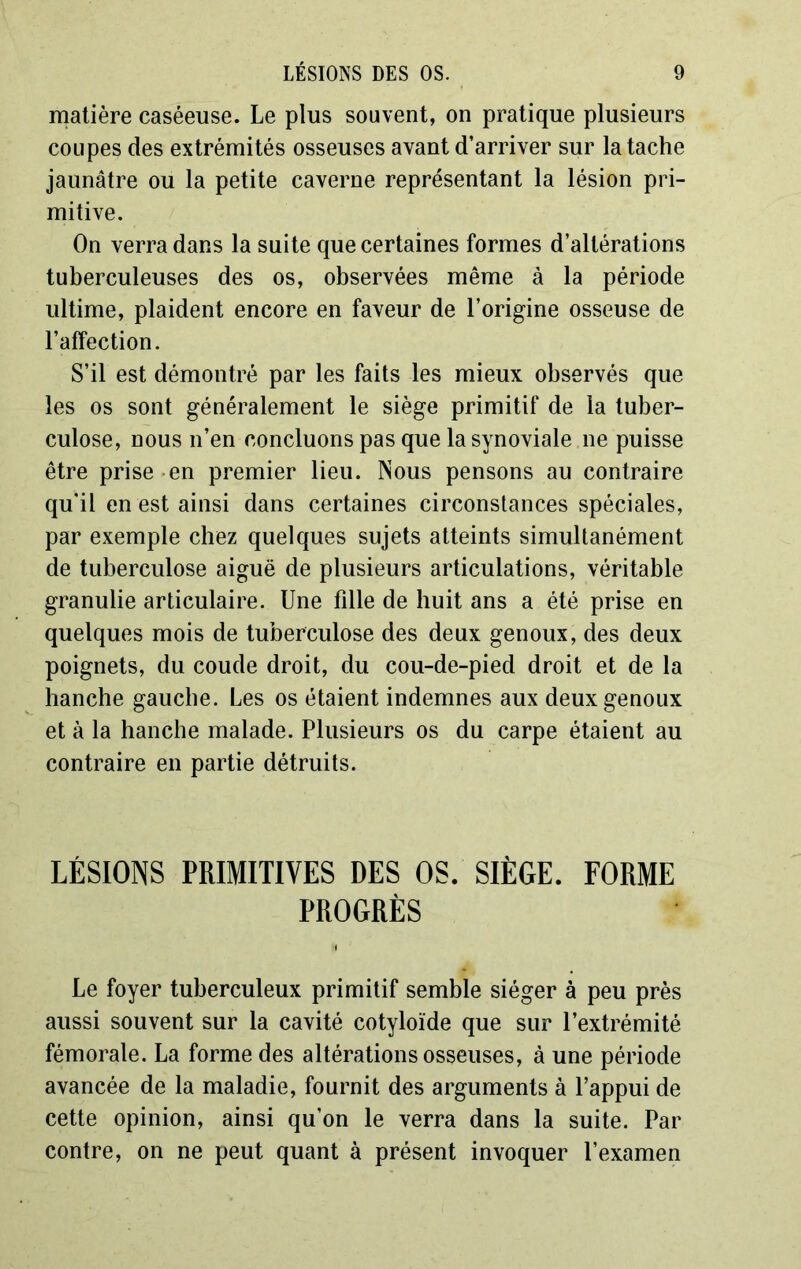 matière caséeuse. Le plus souvent, on pratique plusieurs coupes des extrémités osseuses avant d’arriver sur la tache jaunâtre ou la petite caverne représentant la lésion pri- mitive. On verra dans la suite que certaines formes d’altérations tuberculeuses des os, observées même à la période ultime, plaident encore en faveur de l’origine osseuse de l’affection. S’il est démontré par les faits les mieux observés que les os sont généralement le siège primitif de la tuber- culose, nous n’en concluons pas que la synoviale ne puisse être prise en premier lieu. Nous pensons au contraire qu’il en est ainsi dans certaines circonstances spéciales, par exemple chez quelques sujets atteints simultanément de tuberculose aiguë de plusieurs articulations, véritable granulie articulaire. Une fdle de huit ans a été prise en quelques mois de tuberculose des deux genoux, des deux poignets, du coude droit, du cou-de-pied droit et de la hanche gauche. Les os étaient indemnes aux deux genoux et à la hanche malade. Plusieurs os du carpe étaient au contraire en partie détruits. LÉSIONS PRIMITIVES DES OS. SIÈGE. FORME PROGRÈS Le foyer tuberculeux primitif semble siéger à peu près aussi souvent sur la cavité cotyloïde que sur l’extrémité fémorale. La forme des altérations osseuses, à une période avancée de la maladie, fournit des arguments à l’appui de cette opinion, ainsi qu’on le verra dans la suite. Par contre, on ne peut quant à présent invoquer l’examen