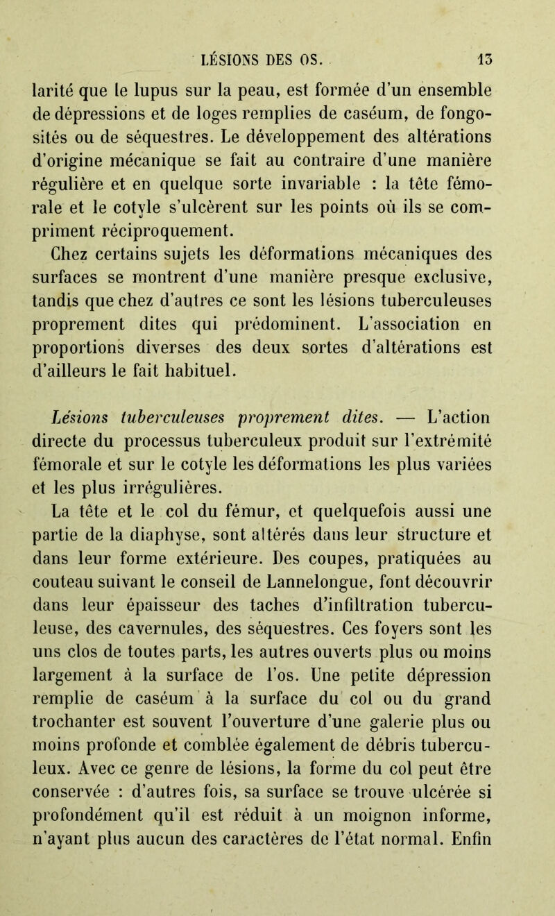 larité que le lupus sur la peau, est formée d’un ensemble de dépressions et de loges remplies de caséum, de fongo- sités ou de séquestres. Le développement des altérations d’origine mécanique se fait au contraire d’une manière régulière et en quelque sorte invariable : la tête fémo- rale et le cotyle s’ulcèrent sur les points où ils se com- priment réciproquement. Chez certains sujets les déformations mécaniques des surfaces se montrent d’une manière presque exclusive, tandis que chez d’autres ce sont les lésions tuberculeuses proprement dites qui prédominent. L’association en proportions diverses des deux sortes d’altérations est d’ailleurs le fait habituel. Lésions tuberculeuses proprement dites. — L’action directe du processus tuberculeux produit sur l’extrémité fémorale et sur le cotyle les déformations les plus variées et les plus irrégulières. La tête et le col du fémur, et quelquefois aussi une partie de la diaphyse, sont altérés dans leur structure et dans leur forme extérieure. Des coupes, pratiquées au couteau suivant le conseil de Lannelongue, font découvrir dans leur épaisseur des taches d’infdtration tubercu- leuse, des cavernules, des séquestres. Ces foyers sont les uns clos de toutes parts, les autres ouverts plus ou moins largement à la surface de l’os. Une petite dépression remplie de caséum à la surface du col ou du grand trochanter est souvent l’ouverture d’une galerie plus ou moins profonde et comblée également de débris tubercu- leux. Avec ce genre de lésions, la forme du col peut être conservée : d’autres fois, sa surface se trouve ulcérée si profondément qu’il est réduit à un moignon informe, n’ayant plus aucun des caractères de l’état normal. Enfin