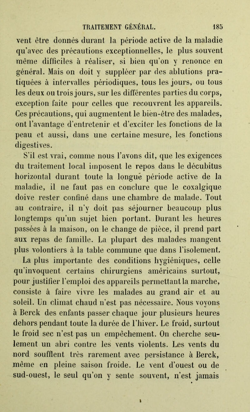 vent être donnés durant la période active de la maladie qu’avec des précautions exceptionnelles, le plus souvent même difficiles à réaliser, si bien qu’on y renonce en général. Mais on doit y suppléer par des ablutions pra- tiquées à intervalles périodiques, tous les jours, ou tous les deux ou trois jours, sur les différentes parties du corps, exception faite pour celles que recouvrent les appareils. Ces précautions, qui augmentent le bien-être des malades, ont l’avantage d’entretenir et d’exciter les fonctions de la peau et aussi, dans une certaine mesure, les fonctions digestives. S’il est vrai, comme nous l’avons dit, que les exigences du traitement local imposent le repos dans le décubitus horizontal durant toute la longue période active de la maladie, il ne faut pas en conclure que le coxalgique doive rester confiné dans une chambre de malade. Tout au contraire, il n’y doit pas séjourner beaucoup plus longtemps qu’un sujet bien portant. Durant les heures passées à la maison, on le change de pièce, il prend part aux repas de famille. La plupart des malades mangent plus volontiers à la table commune que dans l’isolement. La plus importante des conditions hygiéniques, celle qu’invoquent certains chirurgiens américains surtout, pour justifier l’emploi des appareils permettant la marche, consiste à faire vivre les malades au grand air et au soleil. Un climat chaud n’est pas nécessaire. Nous voyons à Berck des enfants passer chaque jour plusieurs heures dehors pendant toute la durée de l’hiver. Le froid, surtout le froid sec n’est pas un empêchement. On cherche seu- lement un abri contre les vents violents. Les vents du nord soufflent très rarement avec persistance à Berck, même en pleine saison froide. Le vent d’ouest ou de sud-ouest, le seul qu’on y sente souvent, n’est jamais