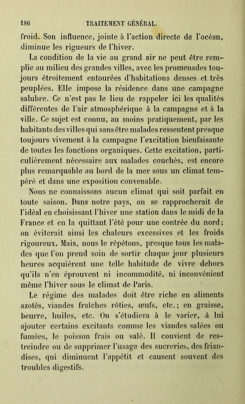 froid. Son influence, jointe à l’action directe de l’océan,, diminue les rigueurs de l’hiver. La condition de la vie au grand air ne peut être rem- plie au milieu des grandes villes, avec les promenades tou- jours étroitement entourées d’habitations denses et très peuplées. Elle impose la résidence dans une campagne salubre. Ce n’est pas le lieu de rappeler ici les qualités différentes de l’air atmosphérique à la campagne et à la ville. Ce sujet est connu, au moins pratiquement, par les habitants des villes qui sans être malades ressentent presque toujours vivement à la campagne l’excitation bienfaisante de toutes les fonctions organiques. Cette excitation, parti- culièrement nécessaire aux malades couchés, est encore plus remarquable au bord de la mer sous un climat tem- péré et dans une exposition convenable. Nous ne connaissons aucun climat qui soit parfait en toute saison. Dans notre pays, on se rapprocherait de l’idéal en choisissant l’hiver une station dans le midi de la France et en la quittant l’été pour une contrée du nord; on éviterait ainsi les chaleurs excessives et les froids rigoureux. Mais, nous le répétons, presque tous les mala- des que l’on prend soin de sortir chaque jour plusieurs heures acquièrent une telle habitude de vivre dehors qu’ils n’en éprouvent ni incommodité, ni inconvénient même l’hiver sous le climat de Paris. Le régime des malades doit être riche en aliments azotés, viandes fraîches rôties, œufs, etc. ; en graisse, beurre, huiles, etc. On s’étudiera à le varier, à lui ajouter certains excitants comme les viandes salées ou fumées, le poisson frais ou salé. Il convient de res- treindre ou de supprimer l’usage des sucreries, des frian- dises, qui diminuent l’appétit et causent souvent des troubles digestifs.