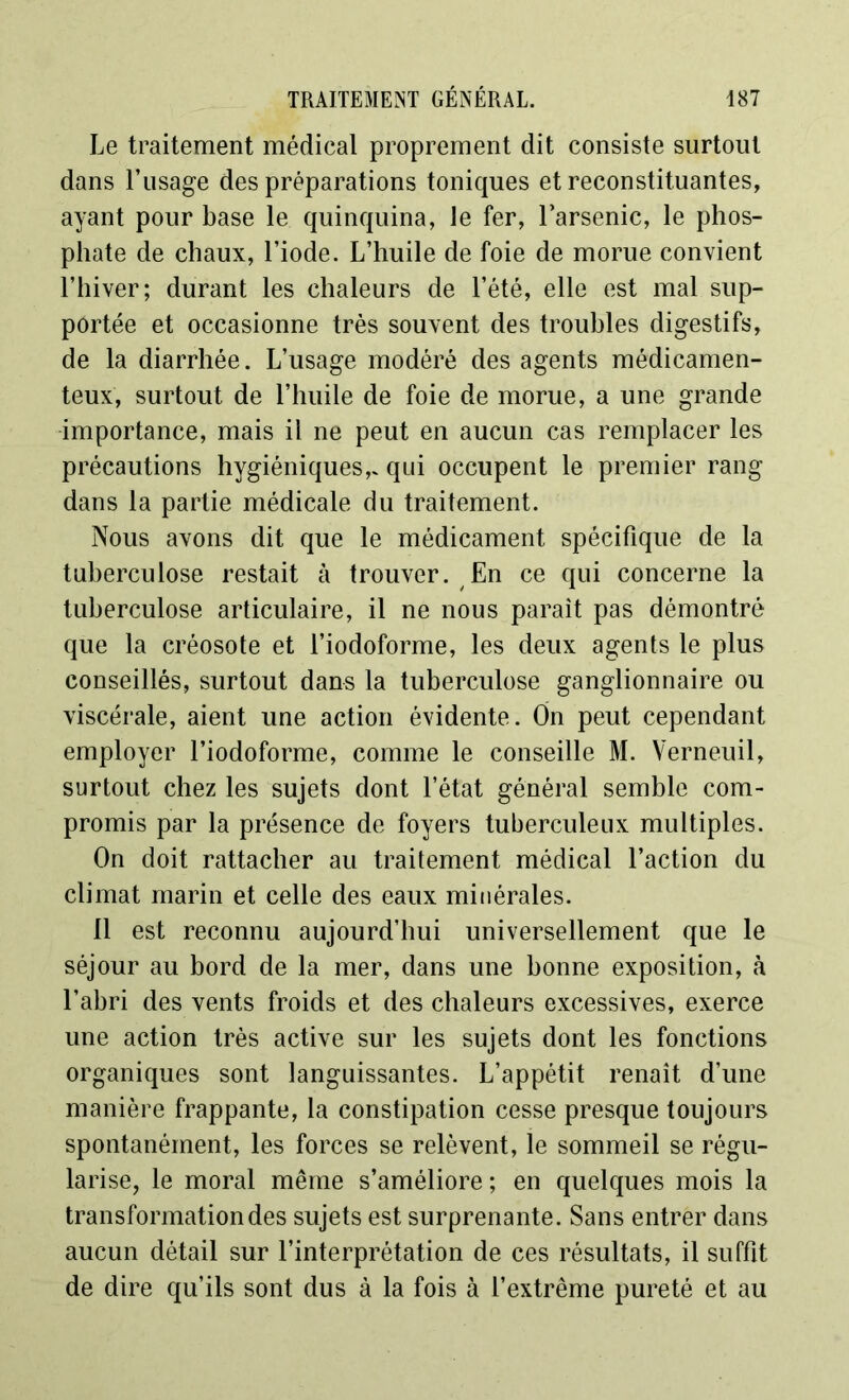 Le traitement médical proprement dit consiste surtout dans l’usage des préparations toniques et reconstituantes, ayant pour base le quinquina, le fer, l’arsenic, le phos- phate de chaux, l’iode. L’huile de foie de morue convient l’hiver; durant les chaleurs de l’été, elle est mal sup- portée et occasionne très souvent des troubles digestifs, de la diarrhée. L’usage modéré des agents médicamen- teux, surtout de l’huile de foie de morue, a une grande importance, mais il ne peut en aucun cas remplacer les précautions hygiéniques,, qui occupent le premier rang dans la partie médicale du traitement. Nous avons dit que le médicament spécifique de la tuberculose restait à trouver. En ce qui concerne la tuberculose articulaire, il ne nous paraît pas démontré que la créosote et l’iodoforme, les deux agents le plus conseillés, surtout dans la tuberculose ganglionnaire ou viscérale, aient une action évidente. On peut cependant employer l’iodoforme, comme le conseille M. Verneuil, surtout chez les sujets dont l’état général semble com- promis par la présence de foyers tuberculeux multiples. On doit rattacher au traitement médical l’action du climat marin et celle des eaux minérales. 11 est reconnu aujourd’hui universellement que le séjour au bord de la mer, dans une bonne exposition, à l’abri des vents froids et des chaleurs excessives, exerce une action très active sur les sujets dont les fonctions organiques sont languissantes. L’appétit renaît d’une manière frappante, la constipation cesse presque toujours spontanément, les forces se relèvent, le sommeil se régu- larise, le moral même s’améliore ; en quelques mois la transformation des sujets est surprenante. Sans entrer dans aucun détail sur l’interprétation de ces résultats, il suffit de dire qu’ils sont dus à la fois à l’extrême pureté et au