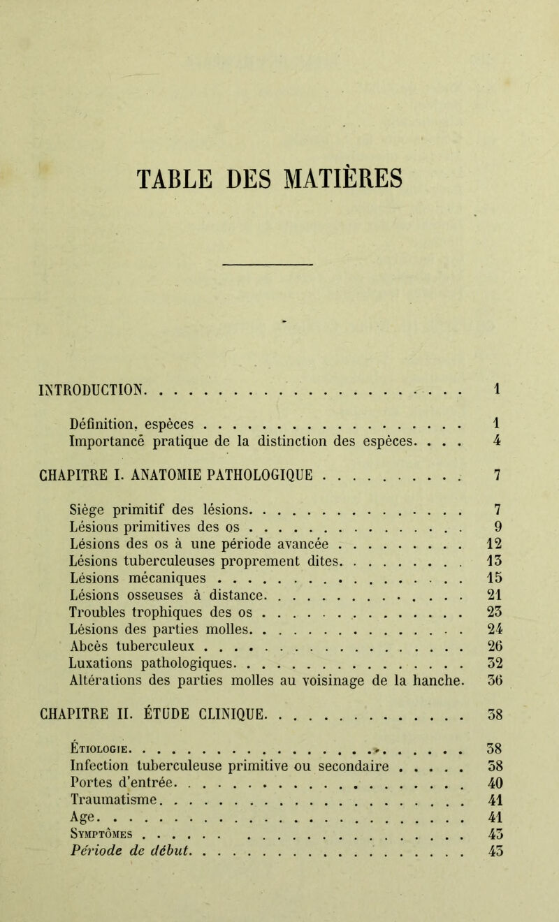 TABLE DES MATIERES INTRODUCTION I Définition, espèces 1 Importance pratique de la distinction des espèces. ... 4 CHAPITRE I. ANATOMIE PATHOLOGIQUE 7 Siège primitif des lésions 7 Lésions primitives des os . 9 Lésions des os à une période avancée 12 Lésions tuberculeuses proprement dites 13 Lésions mécaniques 15 Lésions osseuses à distance 21 Troubles trophiques des os 23 Lésions des parties molles . 24 Abcès tuberculeux 26 Luxations pathologiques 32 Altérations des parties molles au voisinage de la hanche. 36 CHAPITRE II. ÉTUDE CLINIQUE 38 Etiologie » 58 Infection tuberculeuse primitive ou secondaire 38 Portes d’entrée 40 Traumatisme 41 Age 41 Symptômes 43 Période de début 43