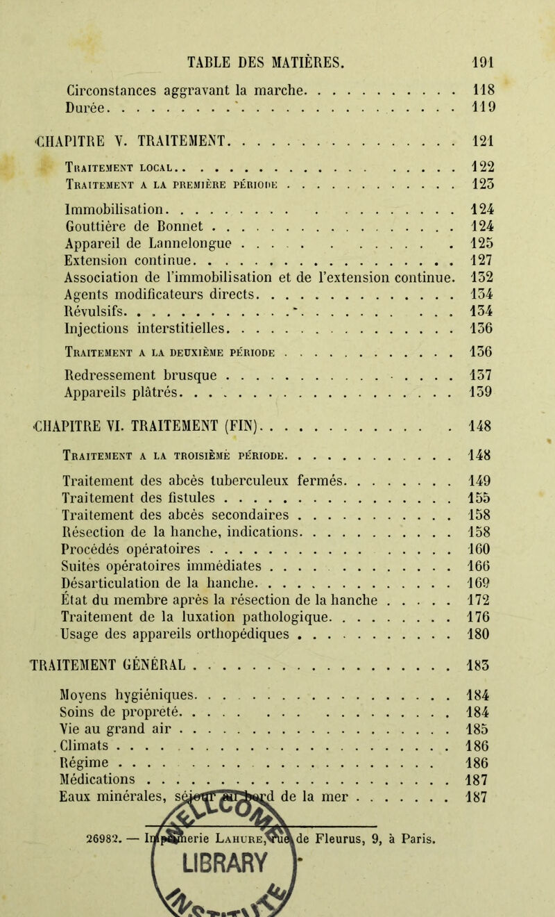 Circonstances aggravant la marche 118 Durée * 119 ■CHAPITRE V. TRAITEMENT 121 Tiuitement local 122 Traitement a la première périohe 123 Immobilisation 124 Gouttière de Bonnet 124 Appareil de Lannelongue 125 Extension continue 127 Association de l’immobilisation et de l’extension continue. 132 Agents modificateurs directs 134 Révulsifs. . ' 134 Injections interstitielles 136 Traitement a la deuxième période 136 Redressement brusque • . . . . 137 Appareils plâtrés 139 CHAPITRE VI. TRAITEMENT (FIN) 148 Traitement a la troisième période 148 Traitement des abcès tuberculeux fermés 149 Traitement des fistules 155 Traitement des abcès secondaires 158 Résection de la hanche, indications 158 Procédés opératoires 160 Suites opératoires immédiates .... 166 Désarticulation de la hanche 169 État du membre après la résection de la hanche 172 Traitement de la luxation pathologique 176 Usage des appareils orthopédiques 180 TRAITEMENT GÉNÉRAL 183 Moyens hygiéniques. Soins de propreté. . Vie au grand air , Climats .... Régime .... Médications . . Eaux minérales, sé,H 184 184 185 186 186 187 rd de la mer 187 26982. Ip^nerie LAHURE,Vue ,de Fleurus, 9, à Paris. LIBRARY