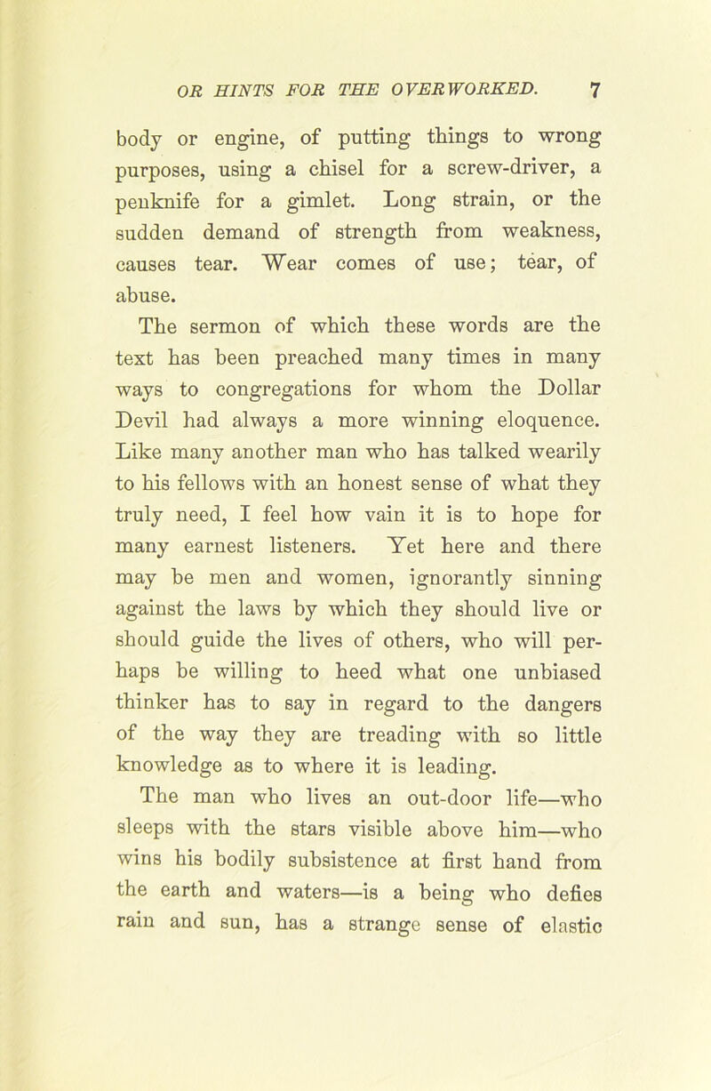 body or engine, of putting things to wrong purposes, using a chisel for a screw-driver, a penknife for a gimlet. Long strain, or the sudden demand of strength from weakness, causes tear. Wear comes of use; tear, of abuse. The sermon of which these words are the text has been preached many times in many ways to congregations for whom the Dollar Devil had always a more winning eloquence. Like many another man who has talked wearily to his fellows with an honest sense of what they truly need, I feel how vain it is to hope for many earnest listeners. Yet here and there may he men and women, ignorantly sinning against the laws by which they should live or should guide the lives of others, who will per- haps be willing to heed what one unbiased thinker has to say in regard to the dangers of the way they are treading with so little knowledge as to where it is leading. The man who lives an out-door life—who sleeps with the stars visible above him—who wins his bodily subsistence at first hand from the earth and waters—is a being who defies rain and sun, has a strange sense of elastic