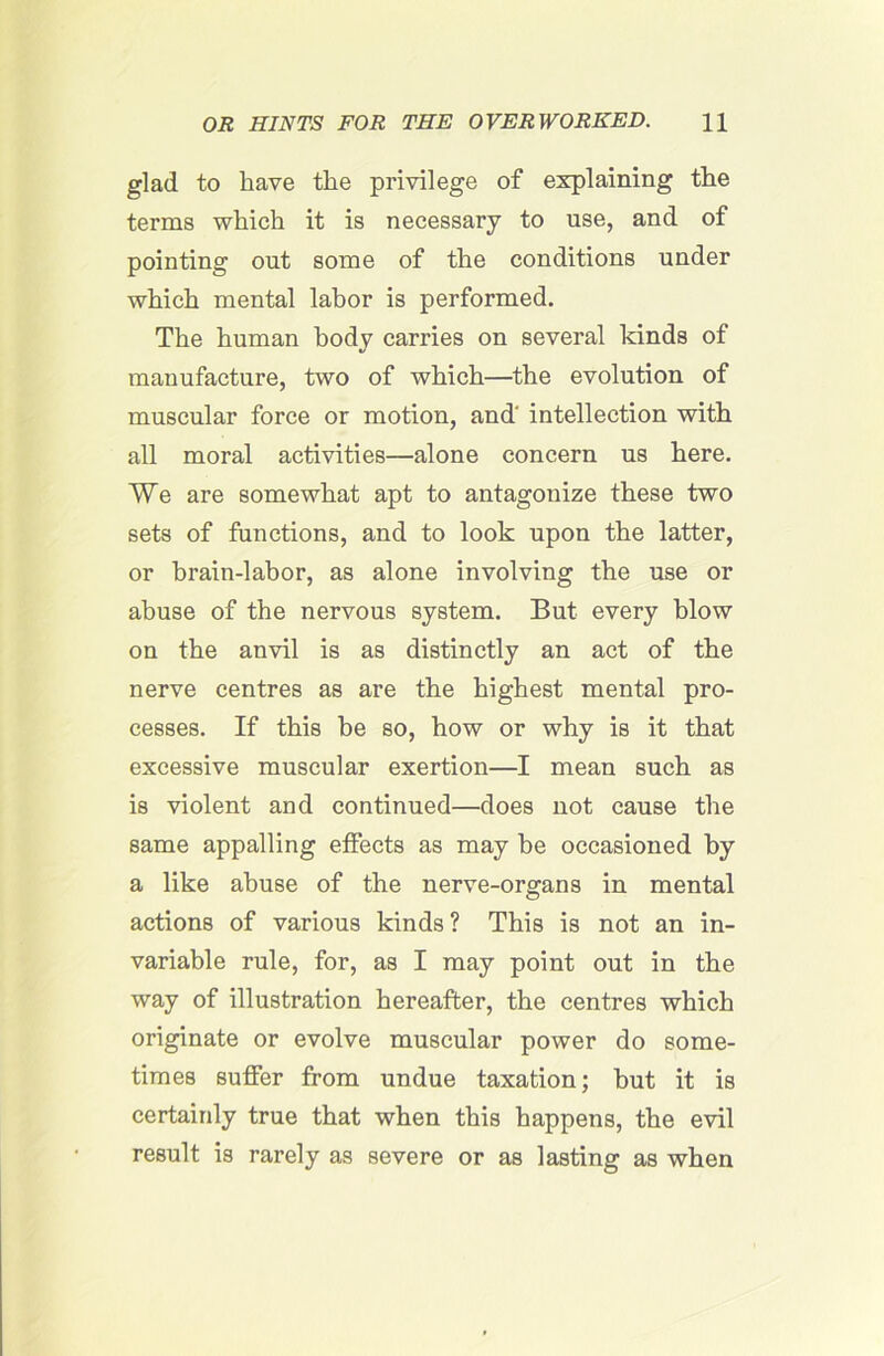 glad to have the privilege of explaining the terms which it is necessary to use, and of pointing out some of the conditions under which mental labor is performed. The human body carries on several kinds of manufacture, two of which—the evolution of muscular force or motion, and' intellection with all moral activities—alone concern us here. We are somewhat apt to antagonize these two sets of functions, and to look upon the latter, or brain-labor, as alone involving the use or abuse of the nervous system. But every blow on the anvil is as distinctly an act of the nerve centres as are the highest mental pro- cesses. If this be so, how or why is it that excessive muscular exertion—I mean such as is violent aud continued—does not cause the same appalling effects as may he occasioned by a like abuse of the nerve-organs in mental actions of various kinds? This is not an in- variable rule, for, as I may point out in the way of illustration hereafter, the centres which originate or evolve muscular power do some- times suffer from undue taxation; hut it is certainly true that when this happens, the evil result is rarely as severe or as lasting as when