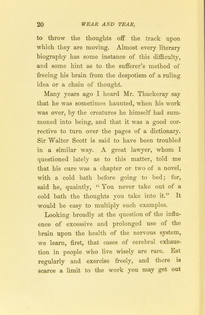 to throw the thoughts off the track upon which they are moving. Almost every literary biography has some instance of this difficulty, and some hint as to the sufferer’s method of freeing his brain from the despotism of a ruling idea or a chain of thought. Many years ago I heard Mr. Thackeray say that he was sometimes haunted, when his work was over, by the creatures he himself had sum- moned into being, and that it was a good cor- rective to turn over the pages of a dictionary. Sir Walter Scott is said to have been troubled in a similar way. A great lawyer, whom I questioned lately as to this matter, told me that his cure was a chapter or two of a novel, with a cold bath before going to bed; for, said he, quaintly, “ You never take out of a cold bath the thoughts you take into it.” It would be easy to multiply such examples. Looking broadly at the question of the influ- ence of excessive and prolonged use of the brain upon the health of the nervous system, we learn, fi.rst, that cases of cerebral exhaus- tion in people who live wisely are rare. Eat regularly and exercise freely, and there is scarce a limit to the woi’k you may get out