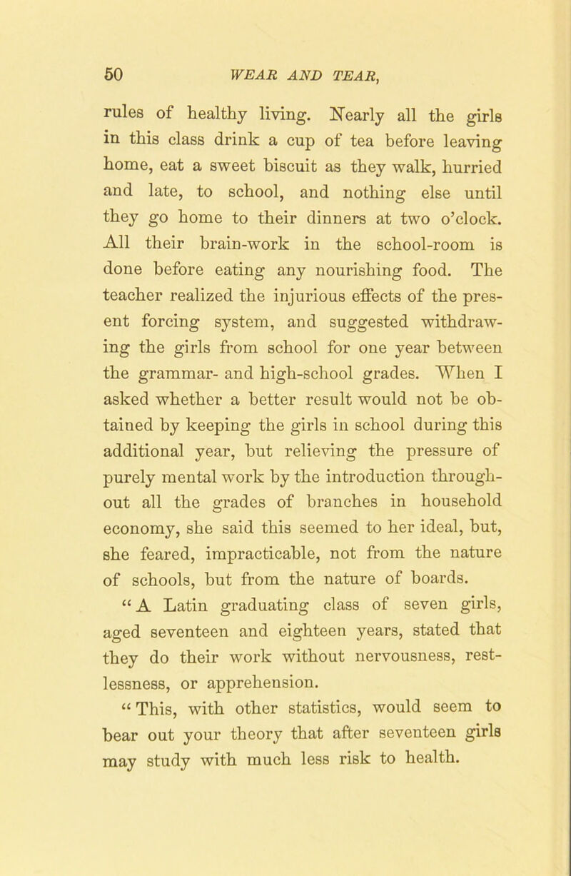 rules of healthy living. ITearly all the girls in this class drink a cup of tea before leaving home, eat a sweet biscuit as they walk, hurried and late, to school, and nothing else until they go home to their dinners at two o’clock. All their brain-work in the school-room is done before eating any nourishing food. The teacher realized the injurious effects of the pres- ent forcing system, and suggested withdraw- ing the girls from school for one year between the grammar- and high-school grades. When I asked whether a better result would not be ob- tained by keeping the girls in school during this additional year, but relieving the pressure of purely mental work by the introduction through- out all the grades of branches in household economy, she said this seemed to her ideal, but, she feared, impracticable, not from the nature of schools, but from the nature of boards. “ A Latin graduating class of seven girls, aged seventeen and eighteen years, stated that they do their work without nervousness, rest- lessness, or apprehension. “ This, with other statistics, would seem to bear out your theory that after seventeen girls may study with much less risk to health.