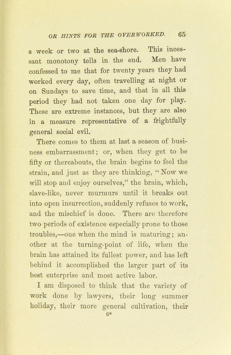 a week or two at the sea-shore. This inces- sant monotony tells in the end. Men have confessed to me that for twenty years they had worked every day, often travelling at night or on Sundays to save time, and that in all this period they had not taken one day for play. These are extreme instances, but they are also in a measure representative of a frightfully general social evil. There comes to them at last a season of busi- ness embarrassment; or, when they get to be fifty or thereabouts, the brain begins to feel the strain, and just as they are thinking, “ Now we will stop and enjoy ourselves,” the brain, which, slave-like, never murmurs until it breaks out into open insurrection, suddenly refuses to work, and the mischief is done. There are therefore two periods of existence especially prone to those troubles,—one when the mind is maturing; an- other at the turning-point of life, when the brain has attained its fullest power, and has left behind it accomplished the larger part of its best enterprise and most active labor. I am disposed to think that the variety of work done by lawyers, their long summer holiday, their more general cultivation, their 6*