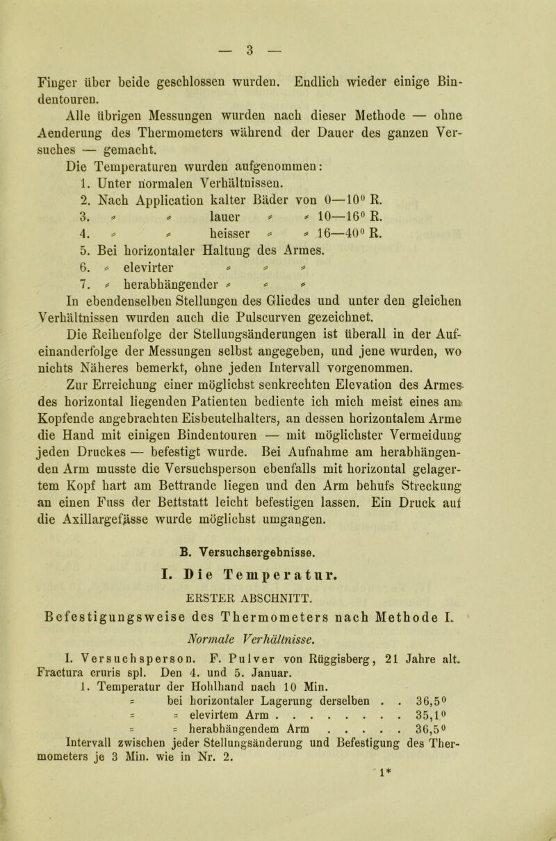 Finger über beide geschlossen wurden. Endlich wieder einige Bin- dentouren. Alle übrigen Messungen wurden nach dieser Methode — ohne Aenderung des Thermometers während der Dauer des ganzen Ver- suches — gemacht. Die Temperaturen wurden aufgenommen: 1. Unter normalen Verhältnissen. 2. Nach Application kalter Bäder von 0—10° R. 3. ** * lauer * * 10—16° R. 4. * * heisser * * 16—40° R. 5. Bei horizontaler Haltung des Armes. 6. * elevirter * * * 7. * herabhängender * * * In ebendenselben Stellungen des Gliedes und unter den gleichen Verhältnissen wurden auch die Pulscurven gezeichnet. Die Reihenfolge der Stellungsänderungen ist überall in der Auf- einanderfolge der Messungen selbst angegeben, und jene wurden, wo nichts Näheres bemerkt, ohne jeden Intervall vorgenommen. Zur Erreichung einer möglichst senkrechten Elevation des Armes- des horizontal liegenden Patienten bediente ich mich meist eines am Kopfende angebrachten Eisbeutelhalters, an dessen horizontalem Arme die Hand mit einigen Bindentouren — mit möglichster Vermeidung jeden Druckes — befestigt wurde. Bei Aufnahme am herabhängen- den Arm musste die Versuchsperson ebenfalls mit horizontal gelager- tem Kopf hart am Bettrande liegen und den Arm behufs Streckung an einen Fuss der Bettstatt leicht befestigen lassen. Ein Druck aut die Axillargefjasse wurde möglichst umgangen. B. Versuchsergebnisse. I. Die Temperatur. ERSTER ABSCHNITT. Befestigungsweise des Thermometers nach Methode L Normale Verhältnisse. I. Versuchsperson. F. Pulver von Rüggisberg, 21 Jahre alt. Fractura cruris spl. Den 4. und 5. Januar. 1. Temperatur der Holilhand nach 10 Min. = bei horizontaler Lagerung derselben . . 36,5° = = elevirtem Arm 35,1° = = herabhängendem Arm 36,5° Intervall zwischen jeder Stellungsänderung und Befestigung des Ther- mometers je 3 Min. wie in Nr. 2. ' 1*