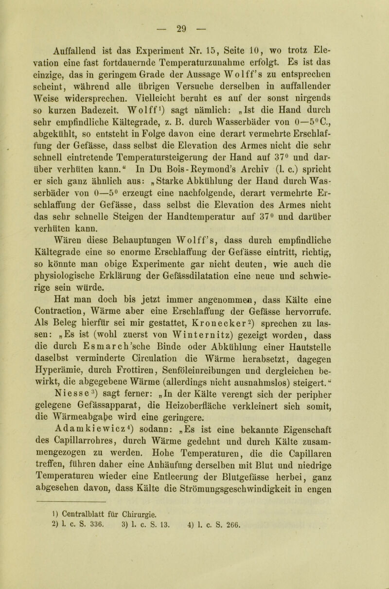 Auffallend ist das Experiment Nr. 15, Seite 10, wo trotz Ele- vation eine fast fortdauernde Temperaturzunahme erfolgt. Es ist das einzige, das in geringem Grade der Aussage Wo lff’s zu entsprechen scheint, während alle übrigen Versuche derselben in auffallender Weise widersprechen. Vielleicht beruht es auf der sonst nirgends so kurzen Badezeit. Wolff1) sagt nämlich: „Ist die Hand durch sehr empfindliche Kältegrade, z. B. durch Wasserbäder von 0—5°C., abgekiihlt, so entsteht in Folge davon eine derart vermehrte Erschlaf- fung der Gefässe, dass selbst die Elevation des Armes nicht die sehr schnell eintretende Temperatursteigerung der Hand auf 37° und dar- über verhüten kann.“ In Du Bois - Beymond’s Archiv (1. c.) spricht er sich ganz ähnlich aus: „ Starke Abkühlung der Hand durch Was- serbäder von 0—5° erzeugt eine nachfolgende, derart vermehrte Er- schlaffung der Gefässe, dass selbst die Elevation des Armes nicht das sehr schnelle Steigen der Handtemperatur auf 37° und darüber verhüten kann. Wären diese Behauptungen Wolff’s, dass durch empfindliche Kältegrade eine so enorme Erschlaffung der Gefässe eintritt, richtig, so könnte man obige Experimente gar nicht deuten, wie auch die physiologische Erklärung der Gefässdilatation eine neue und schwie- rige sein würde. Hat man doch bis jetzt immer angenommen, dass Kälte eine Contraction, Wärme aber eine Erschlaffung der Gefässe hervorrufe. Als Beleg hierfür sei mir gestattet, Krön eck er2) sprechen zu las- sen: „Es ist (wohl zuerst von Winternitz) gezeigt worden, dass die durch Esmarch’sche Binde oder Abkühlung einer Hautstelle daselbst verminderte Circulation die Wärme herabsetzt, dagegen Hyperämie, durch Frottiren, Senföleinreibungen und dergleichen be- wirkt, die abgegebene Wärme (allerdings nicht ausnahmslos) steigert. “ Ni esse3) sagt ferner: „In der Kälte verengt sich der peripher gelegene Gefässapparat, die Heizoberfläche verkleinert sich somit, die Wärmeabgabe wird eine geringere. Adamkiewicz4) sodann: „Es ist eine bekannte Eigenschaft des Capillarrohres, durch Wärme gedehnt und durch Kälte zusam- mengezogen zu werden. Hohe Temperaturen, die die Capillaren treffen, führen daher eine Anhäufung derselben mit Blut und niedrige Temperaturen wieder eine Entleerung der Blutgefässe herbei, ganz abgesehen davon, dass Kälte die Strömungsgeschwindigkeit in engen 1) Centralblatt für Chirurgie. 2) 1. c. S. 336. 3) 1. c. S. 13. 4) 1. c. S. 266.