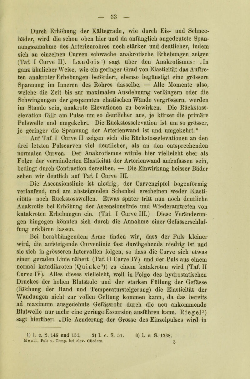 Durch Erhöhung der Kältegrade, wie durch Eis- und Schnee- bäder, wird die schon oben hier und da anfänglich angedeutete Span- nungszunahme des Arterienrohres noch stärker und deutlicher, indem sich an einzelnen Curven schwache anakrotische Erhebungen zeigen (Taf. I Curve II). Landois1) sagt über den Anakrotismus: „In ganz ähnlicher Weise, wie ein geringer Grad von Elasticität das Auftre- ten anakroter Erhebungen befördert, ebenso begünstigt eine grössere Spannung im Inneren des Rohres dasselbe. — Alle Momente also, welche die Zeit bis zur maximalen Ausdehnung verlängern oder die Schwingungen der gespannten elastischen Wände vergrössern, werden im Stande sein, anakrote Elevationen zu bewirken. Die Rückstoss- elevation fällt am Pulse um so deutlicher aus, je kürzer die primäre Pulswelle und umgekehrt. Die Rückstosselevation ist um so grösser, je geringer die Spannung der Arterien wand ist und umgekehrt.“ Auf Taf. I Curve II zeigen sich die Rückstosselevationen an den drei letzten Pulscurven viel deutlicher, als an den entsprechenden normalen Curven. Der Anakrotismus würde hier vielleicht eher als Folge der verminderten Elasticität der Arterienwand aufzufassen sein, bedingt durch Contraction derselben. — Die Einwirkung heisser Bäder sehen wir deutlich auf Taf. I Curve III. Die Ascensionslinie ist niedrig, der Curvengipfel bogenförmig verlaufend, und am absteigenden Schenkel erscheinen weder Elasti- citäts- noch Rückstosswellen. Etwas später tritt nun noch deutliche Anakrotie bei Erhöhung der Ascensionslinie und Wiederauftreten von katakroten Erhebungen ein. (Taf. I Curve III.) Diese Veränderun- gen hingegen könnten sich durch die Annahme einer Gefässerschlaf- fung erklären lassen. Bei herabhängendem Arme finden wir, dass der Puls kleiner wird, die aufsteigende Curvenlinie fast durchgehends niedrig ist und sie sich in grösseren Intervallen folgen, so dass die Curve sich etwas einer geraden Linie nähert (Taf. II Curve IV) und der Puls aus einem normal katadikroten (Quinke2)) zu einem katakroten wird (Taf. II Curve IV). Alles dieses vielleicht, weil in Folge des hydrostatischen Druckes der hohen Blutsäule und der starken Füllung der Gefässe (Röthung der Hand und Temperatursteigerung) die Elasticität der Wandungen nicht zur vollen Geltung kommen kann, da das bereits ad maximum ausgedehnte Gefässrohr durch die neu ankommende Blut welle nur mehr eine geringe Excursion ausführen kann. Riegel3) sagt hierüber: „Die Aenderung der Grösse des Einzelpulses wird in 1) 1. c. S. 146 und 151. 2) 1. c. S. 51. 3) 1. c. S. 1238. Meuli, Puls u. Temp. bei elev. Gliedern.