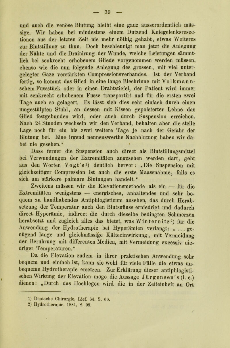 und auch die venöse Blutung bleibt eine ganz ausserordentlich mas- sige. Wir haben bei mindestens einem Dutzend Kniegelenksresec- tionen aus der letzten Zeit nie mehr nöthig gehabt, etwas Weiteres zur Blutstillung zu thun. Doch beschleunigt man jetzt die Anlegung der Nähte und die Drainirung der Wunde, welche Leistungen sämmt- lich bei senkrecht erhobenem Gliede vorgenommen werden müssen, ebenso wie die nun folgende Anlegung des grossen, mit viel unter- gelegter Gaze verstärkten Compressionsverbandes. Ist der Verband fertig, so kommt das Glied in eine lange Blechrinne mit Volkmann- schem Fussstück oder in einen Drahtstiefel, der Patient wird immer mit senkrecht erhobenem Fusse transportirt und für die ersten zwei Tage auch so gelagert. Es lässt sich dies sehr einfach durch einen umgestülpten Stuhl, an dessen mit Kissen gepolsterter Lehne das Glied festgebunden wird, oder auch durch Suspension erreichen. Nach 24 Stunden wechseln wir den Verband, behalten aber die steile Lage noch für ein bis zwei weitere Tage je nach der Gefahr der Blutung bei. Eine irgend nennenswerthe Nachblutung haben wir da- bei nie gesehen.“ Dass ferner die Suspension auch direct als Blutstillungsmittel bei Verwundungen der Extremitäten angesehen werden darf, geht aus den Worten Vogt’s1) deutlich hervor: „Die Suspension mit gleichzeitiger Compression ist auch die erste Maassnahme, falls es sich um stärkere palmare Blutungen handelt.“ Zweitens müssen wir die Elevationsmethode als ein — für die Extremitäten wenigstens — energisches, anhaltendes und sehr be- quem zu handhabendes Antiphlogisticum ansehen, das durch Herab- setzung der Temperatur auch den Blutzufluss erniedrigt und dadurch direct Hyperämie, indirect die durch dieselbe bedingten Schmerzen herabsetzt und zugleich alles das bietet, was Winternitz2) für die Anwendung der Hydrotherapie bei Hyperämien verlangt: „ ... ge- nügend lange und gleichmässige Kälteeinwirkung, mit Vermeidung der Berührung mit differenten Medien, mit Vermeidung excessiv nie- driger Temperaturen. “ Da die Elevation zudem in ihrer praktischen Anwendung sehr bequem und einfach ist, kann sie wohl für viele Fälle die etwas un- bequeme Hydrotherapie ersetzen. Zur Erklärung dieser antiphlogisti- schen Wirkung der Elevation möge die Aussage Jürgensen’s (1. c.) dienen: „Durch das Hochlegen wird die in der Zeiteinheit an Ort / 1) Deutsche Chirurgie. Lief. 64. S. 60. 2) Hydrotherapie. 1881, S. 99.