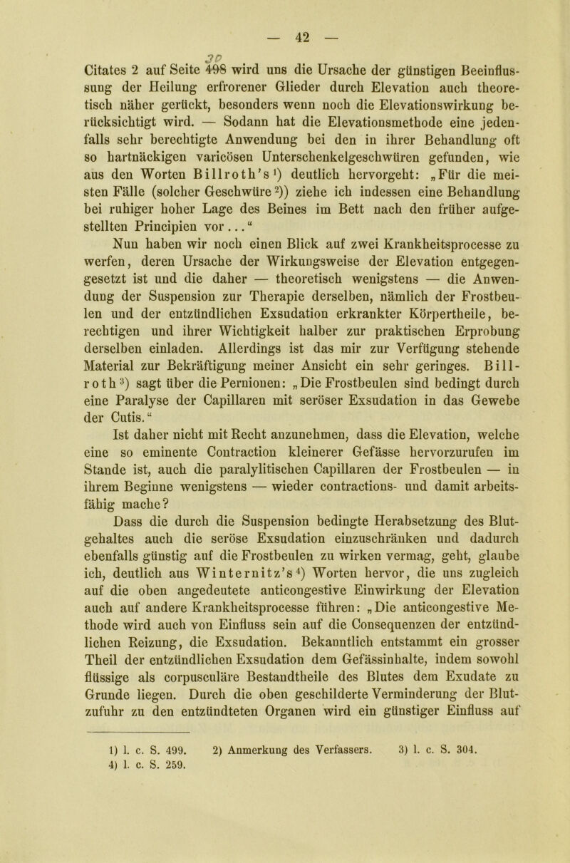 Citates 2 auf Seite 498 wird uns die Ursache der günstigen Beeinflus- sung der Heilung erfrorener Glieder durch Elevation auch theore- tisch näher gerückt, besonders wenn noch die Elevationswirkung be- rücksichtigt wird. — Sodann hat die Elevationsmethode eine jeden- falls sehr berechtigte Anwendung bei den in ihrer Behandlung oft so hartnäckigen varicösen Unterschenkelgeschwüren gefunden, wie aus den Worten Billroth’s1) deutlich hervorgeht: „Für die mei- sten Fälle (solcher Geschwüre2)) ziehe ich indessen eine Behandlung bei ruhiger hoher Lage des Beines im Bett nach den früher aufge- stellten Principien vor ... “ Nun haben wir noch einen Blick auf zwei Krankheitsprocesse zu werfen, deren Ursache der Wirkungsweise der Elevation entgegen- gesetzt ist und die daher — theoretisch wenigstens — die Anwen- dung der Suspension zur Therapie derselben, nämlich der Frostbeu- len und der entzündlichen Exsudation erkrankter Körpertheile, be- rechtigen und ihrer Wichtigkeit halber zur praktischen Erprobung derselben einladen. Allerdings ist das mir zur Verfügung stehende Material zur Bekräftigung meiner Ansicht ein sehr geringes. Bill- roth3) sagt über die Pernionen: „Die Frostbeulen sind bedingt durch eine Paralyse der Capillaren mit seröser Exsudation in das Gewebe der Cutis.“ Ist daher nicht mit Recht anzunehmen, dass die Elevation, welche eine so eminente Contraction kleinerer Gefässe hervorzurufen im Stande ist, auch die paralylitischen Capillaren der Frostbeulen — in ihrem Beginne wenigstens — wieder contractions- und damit arbeits- fähig mache? Dass die durch die Suspension bedingte Herabsetzung des Blut- gehaltes auch die seröse Exsudation einzuschränken und dadurch ebenfalls günstig auf die Frostbeulen zu wirken vermag, geht, glaube ich, deutlich aus Winternitz’s4) Worten hervor, die uns zugleich auf die oben angedeutete anticongestive Einwirkung der Elevation auch auf andere Krankheitsprocesse führen: „ Die anticongestive Me- thode wird auch von Einfluss sein auf die Consequenzen der entzünd- lichen Reizung, die Exsudation. Bekanntlich entstammt ein grosser Theil der entzündlichen Exsudation dem Gefässinbalte, indem sowohl flüssige als corpusculäre Bestandtheile des Blutes dem Exudate zu Grunde liegen. Durch die oben geschilderte Verminderung der Blut- zufuhr zu den entzündteten Organen wird ein günstiger Einfluss auf 4) 1. c. S. 259.