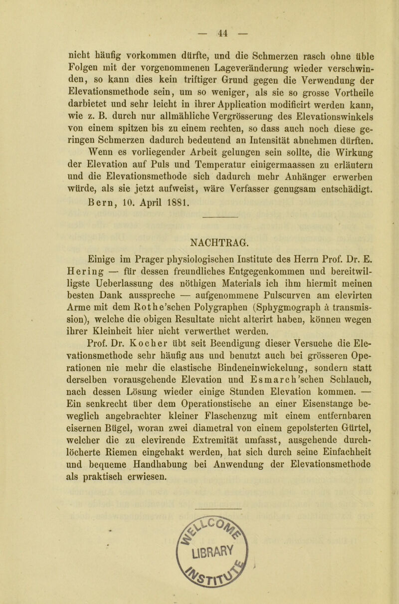nicht häufig Vorkommen dürfte, und die Schmerzen rasch ohne üble Folgen mit der vorgenommenen Lageveränderung wieder verschwin- den, so kann dies kein triftiger Grund gegen die Verwendung der Elevationsmethode sein, um so weniger, als sie so grosse Vortheile darbietet und sehr leicht in ihrer Application modificirt werden kann, wie z. B. durch nur allmähliche Vergrösserung des Elevationswinkels von einem spitzen bis zu einem rechten, so dass auch noch diese ge- ringen Schmerzen dadurch bedeutend an Intensität abnehmen dürften. Wenn es vorliegender Arbeit gelungen sein sollte, die Wirkung der Elevation auf Puls und Temperatur einigermaassen zu erläutern und die Elevationsmethode sich dadurch mehr Anhänger erwerben würde, als sie jetzt aufweist, wäre Verfasser genugsam entschädigt. Bern, 10. April 1881. NACHTRAG. Einige im Prager physiologischen Institute des Herrn Prof. Dr. E. Hering — für dessen freundliches Entgegenkommen und bereitwil- ligste Ueberlassung des nöthigen Materials ich ihm hiermit meinen besten Dank ausspreche — aufgenommene Pulscurven am elevirten Arme mit dem Rotbe’schen Polygraphen (Sphygmograph ä transmis- sion), welche die obigen Resultate nicht alterirt haben, können wegen ihrer Kleinheit hier nicht verwerthet werden. Prof. Dr. Kocher übt seit Beendigung dieser Versuche die Ele- vationsmethode sehr häufig aus und benutzt auch bei grösseren Ope- rationen nie mehr die elastische Bindeneinwickelung, sondern statt derselben vorausgehende Elevation und Es mar 011’sehen Schlauch, nach dessen Lösung wieder einige Stunden Elevation kommen. — Ein senkrecht über dem Operationstische an einer Eisenstange be- weglich angebrachter kleiner Flaschenzug mit einem entfernbaren eisernen Bügel, woran zwei diametral von einem gepolsterten Gürtel, welcher die zu elevirende Extremität umfasst, ausgehende durch- löcherte Riemen eingehakt werden, hat sich durch seine Einfachheit und bequeme Handhabung bei Anwendung der Elevationsmethode als praktisch erwiesen.