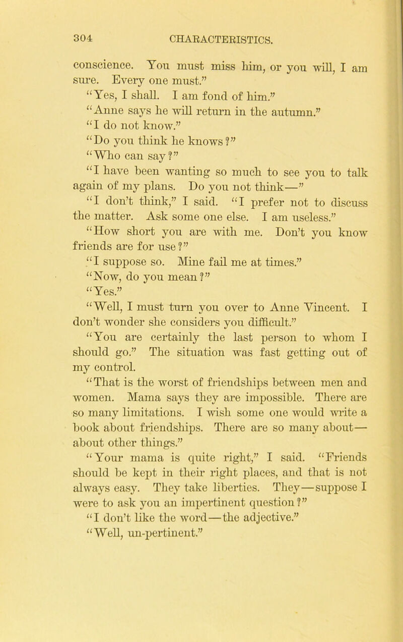 conscience. Yon must miss him, or you will, I am sure. Every one must.” “Yes, I shall. I am fond of him.” “Anne says he will return in the autumn.” “I do not know.” “Do you think he knows?” “Who can say?” “I have been wanting so much to see you to talk again of my plans. Do you not think—” “I don’t think,” I said. “I prefer not to discuss the matter. Ask some one else. I am useless.” “How short you are with me. Don’t you know friends are for use?” “I suppose so. Mine fail me at times.” “Now, do you mean?” “Yes.” “Well, I must turn you over to Anne Vincent. I don’t wonder she considers you difficult.” “You are certainly the last person to whom I should go.” The situation was fast getting out of my control. “That is the worst of friendships between men and women. Mama says they are impossible. There are so many limitations. I wish some one would write a book about friendships. There are so many about— about other things.” “Your mama is quite right,” I said. “Friends should be kept in their right places, and that is not always easy. They take liberties. They—suppose I were to ask you an impertinent question?” “I don’t like the word—the adjective.” “Well, un-pertinent.”