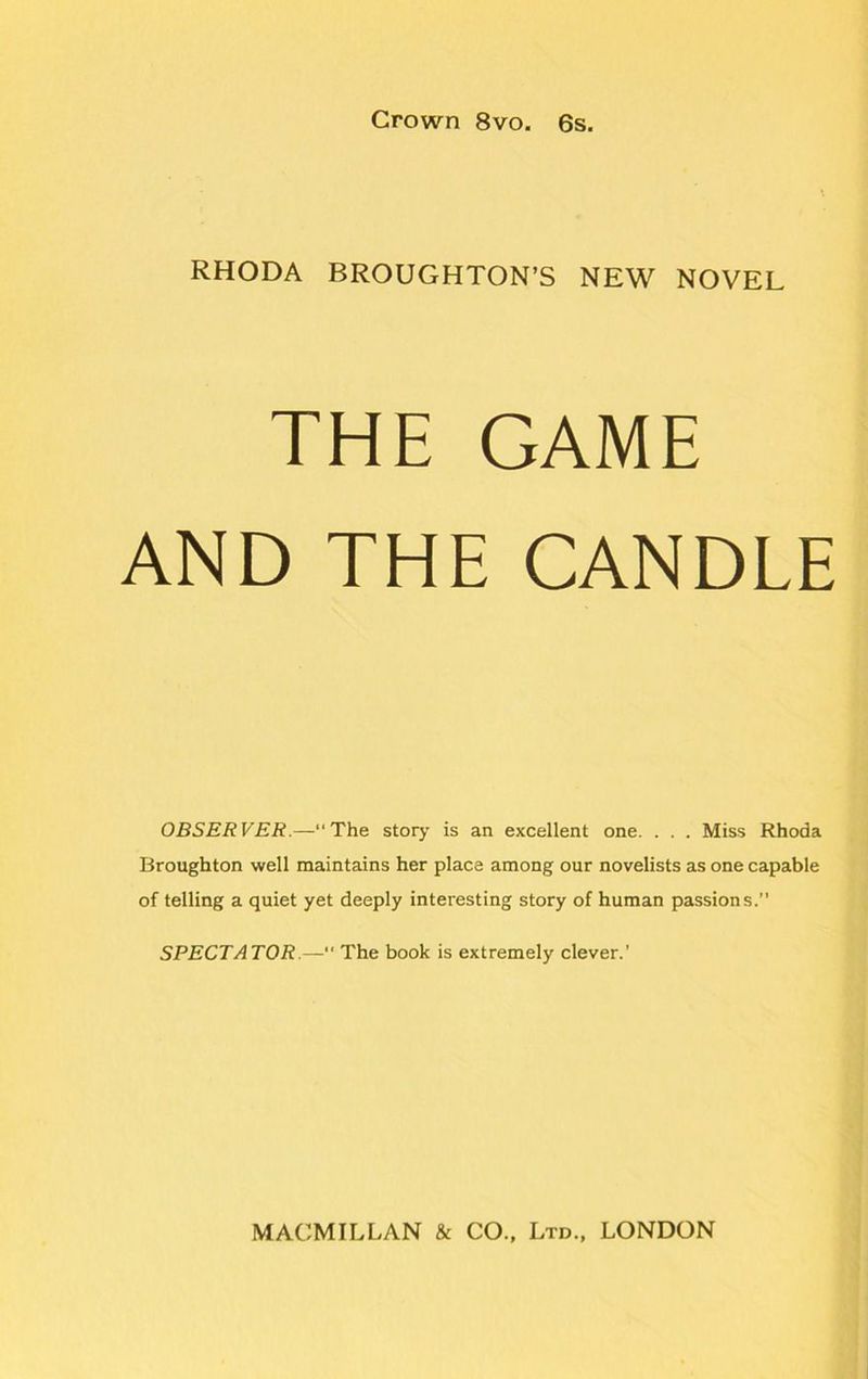 RHODA BROUGHTON’S NEW NOVEL THE GAME AND THE CANDLE OBSERVER.—“The story is an excellent one. . . . Miss Rhoda Broughton well maintains her place among our novelists as one capable of telling a quiet yet deeply interesting story of human passions.’’ SPECTATOR.— The book is extremely clever.'