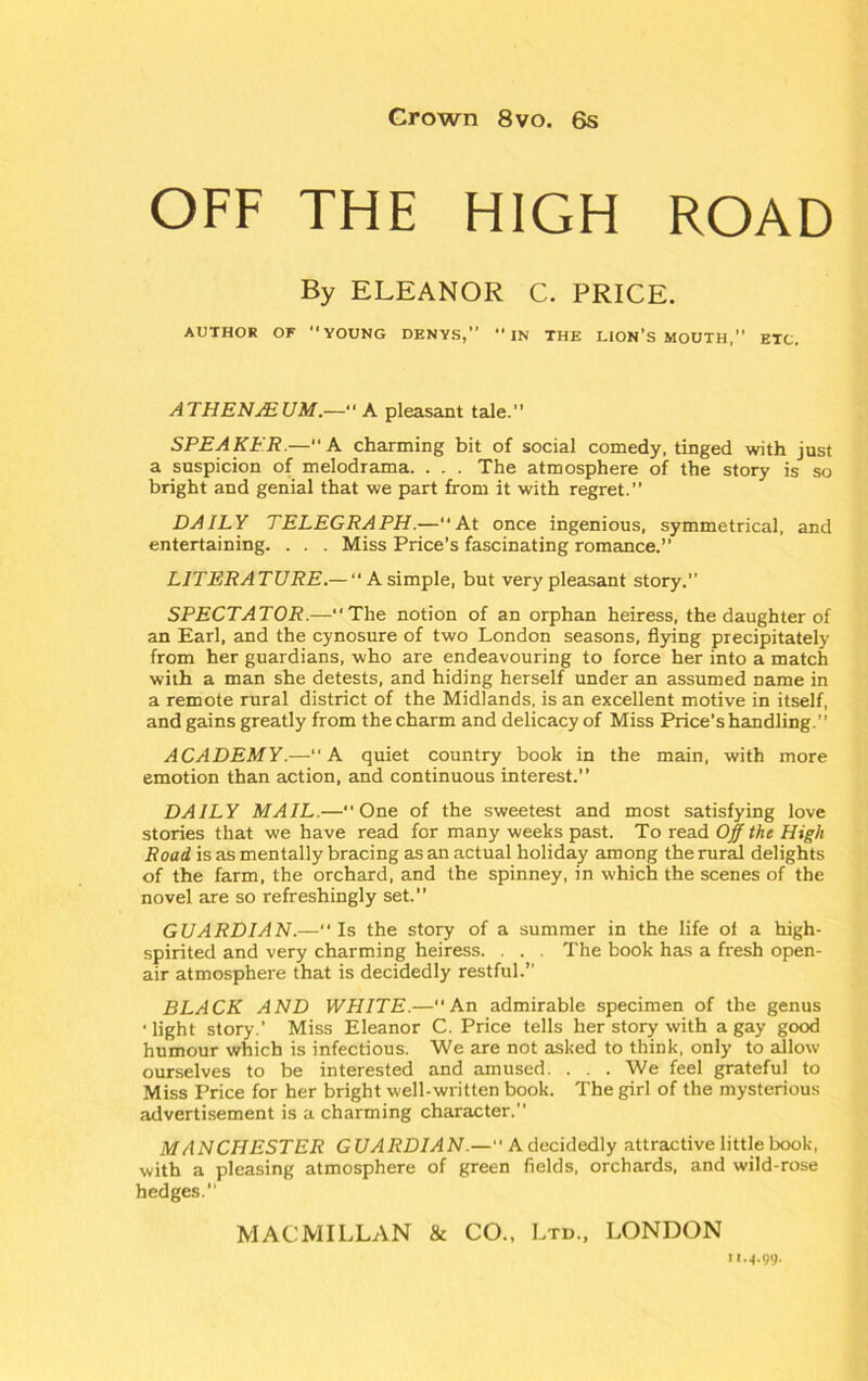OFF THE HIGH ROAD By ELEANOR C. PRICE. AUTHOR OF YOUNG DENYS,” IN THE LION’S MOUTH,” ETC. AT HEN MUM.—“ A pleasant tale.” SPEAKER.—“A charming bit of social comedy, tinged with just a suspicion of melodrama. . . . The atmosphere of the story is so bright and genial that we part from it with regret.” DAILY TELEGRAPH.—“At once ingenious, symmetrical, and entertaining. . . . Miss Price’s fascinating romance.” LITERATURE.— “A simple, but very pleasant story.” SPECTATOR.—” The notion of an orphan heiress, the daughter of an Earl, and the cynosure of two London seasons, flying precipitately from her guardians, who are endeavouring to force her into a match with a man she detests, and hiding herself under an assumed name in a remote rural district of the Midlands, is an excellent motive in itself, and gains greatly from the charm and delicacy of Miss Price's handling.” ACADEMY.—“A quiet country book in the main, with more emotion than action, and continuous interest.” DAILY MAIL.—One of the sweetest and most satisfying love stories that we have read for many weeks past. To read Off the High Road is as mentally bracing as an actual holiday among the rural delights of the farm, the orchard, and the spinney, in which the scenes of the novel are so refreshingly set.” GUARDIAN.—“ Is the story of a summer in the life of a high- spirited and very charming heiress. . . . The book has a fresh open- air atmosphere that is decidedly restful.” BLACK AND WHITE.—An admirable specimen of the genus • light story.’ Miss Eleanor C. Price tells her story with a gay good humour which is infectious. We are not asked to think, only to allow ourselves to be interested and amused. . . . We feel grateful to Miss Price for her bright well-written book. The girl of the mysterious advertisement is a charming character.” MANCHESTER GUARDIAN — Adecidedly attractive little book, with a pleasing atmosphere of green fields, orchards, and wild-rose hedges.” MACMILLAN & CO., Ltd., LONDON u.j.99.