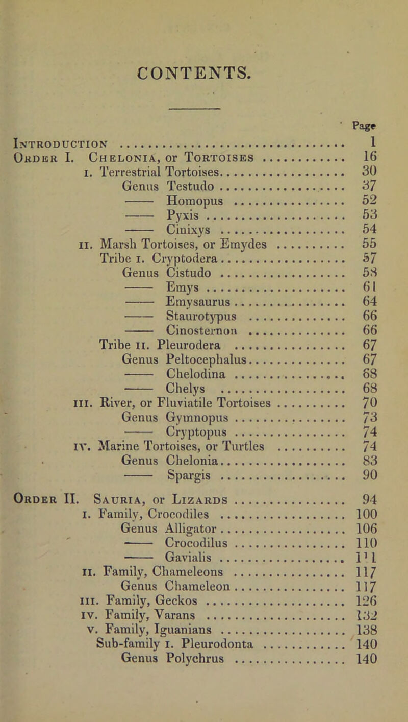 CONTENTS Page Introduction 1 Order I. Chelonia, or Tortoises 16 I. Terrestrial Tortoises 30 Genus Testudo 37 Homopus 52 Pyxis 53 Cinixys 54 II. Marsh Tortoises, or Emydes 55 Tribe i. Cryptodera 57 Genus Cistudo 5S Emys 61 Emysaurus 64 Staurotypus 66 Cinosteraou 66 Tribe ii. Pleurodera 67 Genus Peltocepbalus 67 Chelodina 68 Cbelys 68 III. River, or Fluviatile Tortoises 70 Genus Gymnopus 73 Cryptopus 74 lA'. Marine Tortoises, or Turtles 74 Genus Chelonia 83 Spargis 90 Order II. Sauria, or Lizards 94 I. Family, Crocodiles 100 Genus Alligator 106 Crocodilus 110 Gavialis 1 ’ I II. Family, Chameleons 117 Genus Chameleon 117 III. Family, Geckos 126 IV. Family, Varans l;J2 V. Family, Iguanians 138 Sub-family i. Pleurodonta 140 Genus Polychrus 140