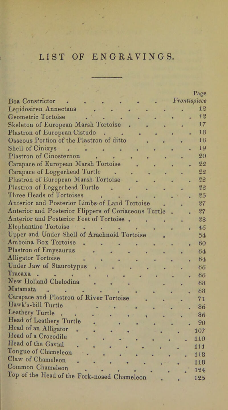 LIST OF ENGRAVINGS. Boa Constrictor ...... Lepidosiren Annectans .... Geometric Tortoise ..... Skeleton of European Marsh Tortoise . Plastron of European Cistudo .... Osseous Portion of the Plastron of ditto Shell of Cinixys ...... Plastron of Cinosternon .... Carapace of European Marsh Tortoise Carapace of Loggerhead Turtle Plastron of European Marsh Tortoise Plastron of Loggerhead Turtle Three Heads of Tortoises .... Anterior and Posterior Limbs of Laud Tortoise Anterior and Posterior Flippers of Coriaceous Turtl Anterior and Posterior Feet of Tortoise . Elephantine Tortoise ..... Upper and Under Shell of Arachnoid Tortoise Amboina Box Tortoise ..... Plastron of Emysaurus .... Alligator Tortoise ..... Under Jaw of Staurotypus .... Tracaxa .... .... New Holland Chelodina Matamata ....... Carapace and Plastron of River Tortoise Hawk’s-bill Turtle . . . . Leathery Turtle ...... Head ot Leathery Turtle . ... Head of an Alligator .... Head of a Crocodile Head of the Gavial Tongue of Chameleon Claw of Chameleon .... Common Chameleon .... lop of the Head of the Fork-nosed Chameleon Page Frontispiece 12 12 17 18 18 19 20 22 22 22 22 25 ‘27 27 28 46 54 60 64 64 66 66 68 68 71 86 86 90 107 110 111 118 118 124 125