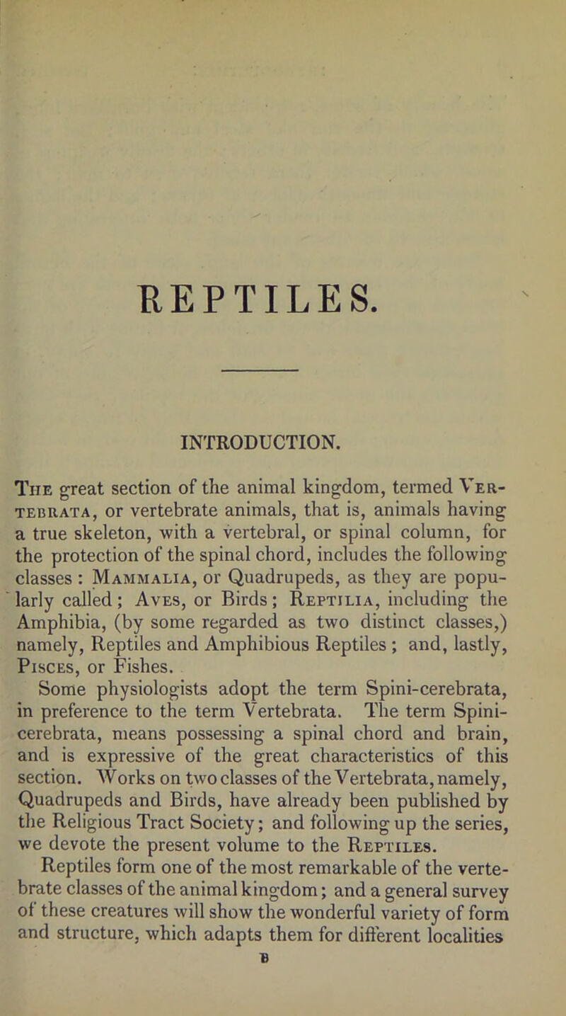 REPTILES. INTRODUCTION. The great section of the animal kingdom, termed Ver- TEBRATA, or Vertebrate animals, that is, animals having a true skeleton, with a vertebral, or spinal column, for the protection of the spinal chord, includes the following classes : Mammalia, or Quadrupeds, as they are popu- larly called; Aves, or Birds; Reptilia, including the Amphibia, (by some regarded as two distinct classes,) namely. Reptiles and Amphibious Reptiles ; and, lastly, Pisces, or Fishes. Some physiologists adopt the term Spini-cerebrata, in preference to the term Vertebrata. The term Spini- cerebrata, means possessing a spinal chord and brain, and is expressive of the great characteristics of this section. Works on two classes of the Vertebrata, namely. Quadrupeds and Birds, have already been published by the Religious Tract Society; and following up the series, we devote the present volume to the Reptiles. Reptiles form one of the most remarkable of the verte- brate classes of the animal kingdom; and a general survey of these creatures will show the wonderful variety of form and structure, which adapts them for difterent localities B