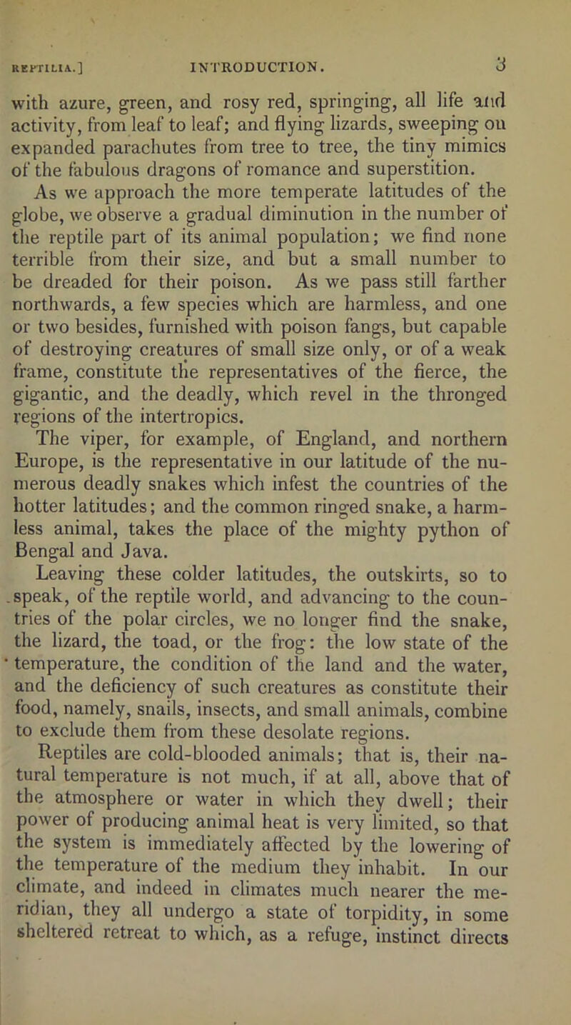 with azure, green, and rosy red, springing, all life and activity, from leaf to leaf; and flying lizards, sweeping on expanded parachutes from tree to tree, the tiny mimics of the fabulous dragons of romance and superstition. As we approach the more temperate latitudes of the globe, we observe a gradual diminution in the number of the reptile part of its animal population; we find none terrible from their size, and but a small number to be dreaded for their poison. As we pass still farther northwards, a few species which are harmless, and one or two besides, furnished with poison fangs, but capable of destroying creatures of small size only, or of a weak frame, constitute the representatives of the fierce, the gigantic, and the deadly, which revel in the thronged regions of the intertropics. The viper, for example, of England, and northern Europe, is the representative in our latitude of the nu- merous deadly snakes which infest the countries of the hotter latitudes; and the common ringed snake, a harm- less animal, takes the place of the mighty python of Bengal and Java. Leaving these colder latitudes, the outskirts, so to .speak, of the reptile world, and advancing to the coun- tries of the polar circles, we no longer find the snake, the lizard, the toad, or the frog: the low state of the • temperature, the condition of the land and the water, and the deficiency of such creatures as constitute their food, namely, snails, insects, and small animals, combine to exclude them from these desolate regions. Reptiles are cold-blooded animals; that is, their na- tural temperature is not much, if at all, above that of the atmosphere or water in which they dwell; their power of producing animal heat is very limited, so that the system is immediately affected by the lowering of the temperature of the medium they inhabit. In our climate, and indeed in climates much nearer the me- ridian, they all undergo a state of torpidity, in some sheltered retreat to which, as a refuge, instinct directs
