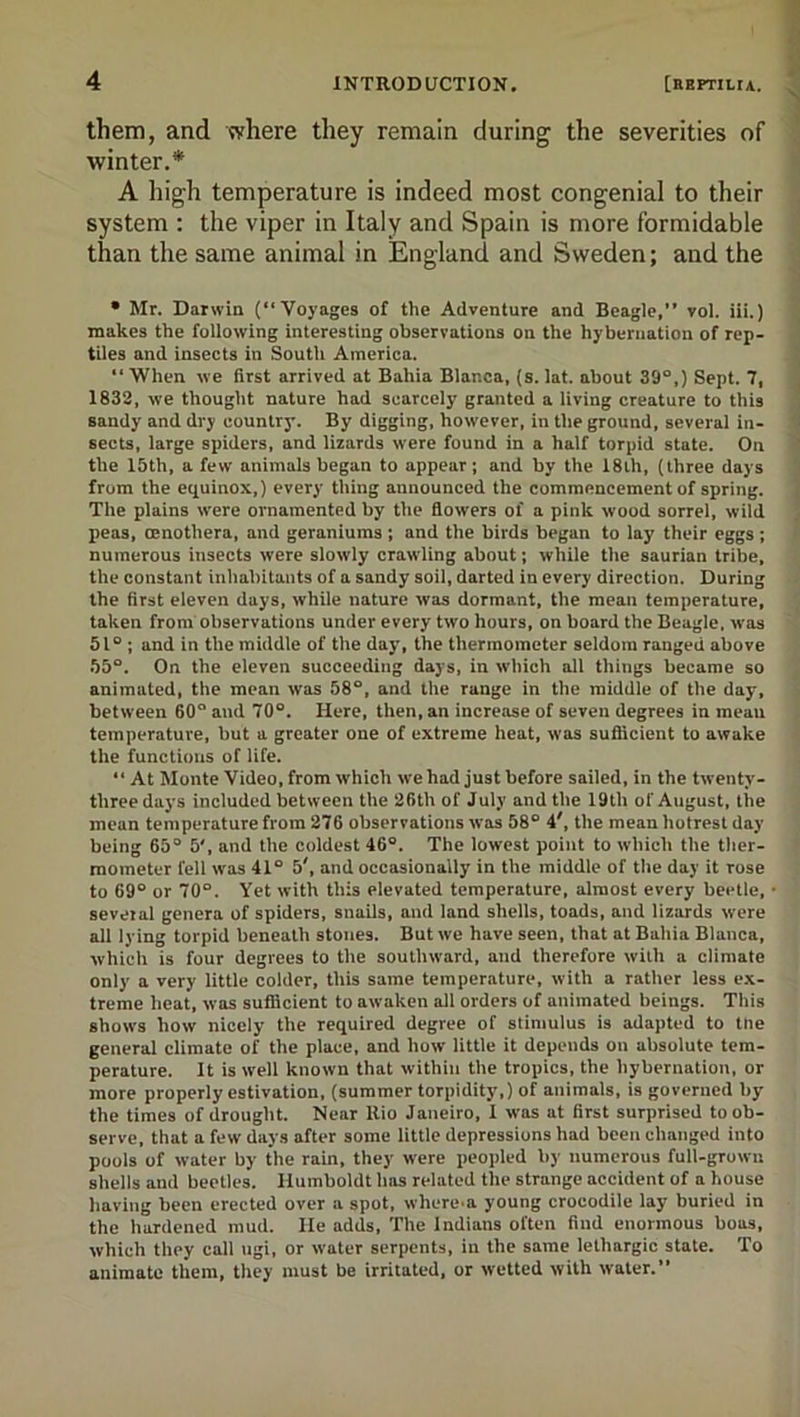 them, and where they remain during the severities of winter.* A high temperature is indeed most congenial to their system : the viper in Italy and Spain is more formidable than the same animal in England and Sweden; and the • Mr. Darwin (“Voyages of the Adventure and Beagle,” vol. iii.) makes the following interesting observations on the hybernation of rep- tiles and insects in South America.  When we first arrived at Bahia Blanca, (s. lat. about 39“,) Sept. 7, 1832, we thought nature had scarcely granted a living creature to this sandy and dry country. By digging, however, in the ground, several in- sects, large spiders, and lizards were found in a half torpid state. On the 15th, a few animals began to appear; and by the 18th, (three days from the eq[uinox,) every thing announced the commencement of spring. The plains were ornamented by the flowers of a pink wood sorrel, wild peas, Oenothera, and geraniums ; and the birds began to lay their eggs ; numerous insects were slowly crawling about; while the saurian tribe, the constant inhabitants of a sandy soil, darted in every direction. During the first eleven days, while nature was dormant, the mean temperature, taken from observations under every two hours, on board the Beagle, was 51° ; and in the middle of the day, the thermometer seldom ranged above 55°. On the eleven succeeding days, in which all things became so animated, the mean was 58°, and the range in the middle of the day, between 60“ and 70“. Here, then, an increase of seven degrees in mean temperature, but a greater one of extreme heat, was sufiicient to awake the functions of life. “ At Monte Video, from which we had just before sailed, in the twenty- three days included between the 26th of July and the 19th of August, the mean temperature from 276 observations was 58“ 4', the mean hotrest day being 65“ 5', and the coldest 46“. The lowest point to which the ther- mometer fell was 41“ 5', and occasionally in the middle of the day it rose to 69“ or 70“. Yet with this elevated temperature, almost every beetle, several genera of spiders, snails, and land shells, toads, and lizards were all lying torpid beneath stones. But we have seen, that at Bahia Blanca, which is four degrees to the southward, and therefore with a climate only a very little colder, this same temperature, with a rather less ex- treme heat, was sutficient to awaken all orders of animated beings. This shows how nicely the required degree of stimulus is adapted to tlie general climate of the place, and how little it depends on absolute tem- perature. It is well known that within the tropics, the hybernation, or more properly estivation, (summer torpidity,) of animals, is governed by the times of drought. Near Rio Janeiro, I was at first surprised to ob- serve, that a few days after some little depressions had been changed into pools of water by the rain, they were peopled by numerous full-grown shells and beetles. Humboldt has related the strange accident of a house having been erected over a spot, where-a young crocodile lay buried in the hardened mud. He adds. The Indians often find enormous boas, which they call iigi, or water serpents, in the same lethargic state. To animate them, they must be irritated, or wetted with water.”