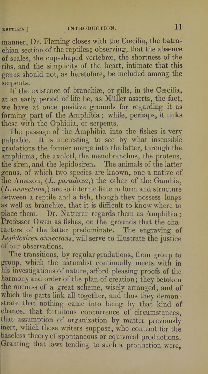 manner, Dr. Fleming closes with the Ceecilia, the batra- chian section of the reptiles; observing, that the absence of scales, the cup-shaped vertebrae, the shortness of the ribs, and the simplicity of the heart, intimate that this genus should not, as heretofore, be included among the serpents. If the existence of branchiae, or gills, in the Caecilia, at an early period of life be, as Muller asserts, the fact, we have at once positive grounds for regarding it as forming part of the Amphibia; while, perhaps, it links these with the Ophidia, or serpents. The passage of the Amphibia into the fishes is very palpable. It is interesting to see by what insensible gradations the former merge into the latter, through the amphiuma, the axolotl, the menobranchus, the proteus, the siren, and the lepidosiren. The animals of the latter genus, of which two species are known, one a native of the Amazon, {L. paradoxa,) the other of the Gambia, (Z. annectans,) are so intermediate in form and structure between a reptile and a fish, though they possess lungs as well as branchise, that it is difficult to know where to place them. Dr. Natterer regards them as Amphibia; Professor Owen as fishes, on the grounds that the cha- racters of the latter predominate. The engraving of Lepidosiren annectans, will serve to illustrate the justice of our observations. The transitions, by regular gradations, from group to group, which the naturalist continually meets with in his investigations of nature, afford pleasing proofs of the harmony and order of the plan of creation; they betoken the oneness of a great scheme, wisely arranged, and of which the parts link all together, and thus they demon- strate that nothing came into being by that kind of chance, that fortuitous concurrence of circumstances, that assumption of organization by matter previously inert, which those writers suppose, who contend for the baseless theory of spontaneous or equivocal productions. Granting that laws tending to such a production were,