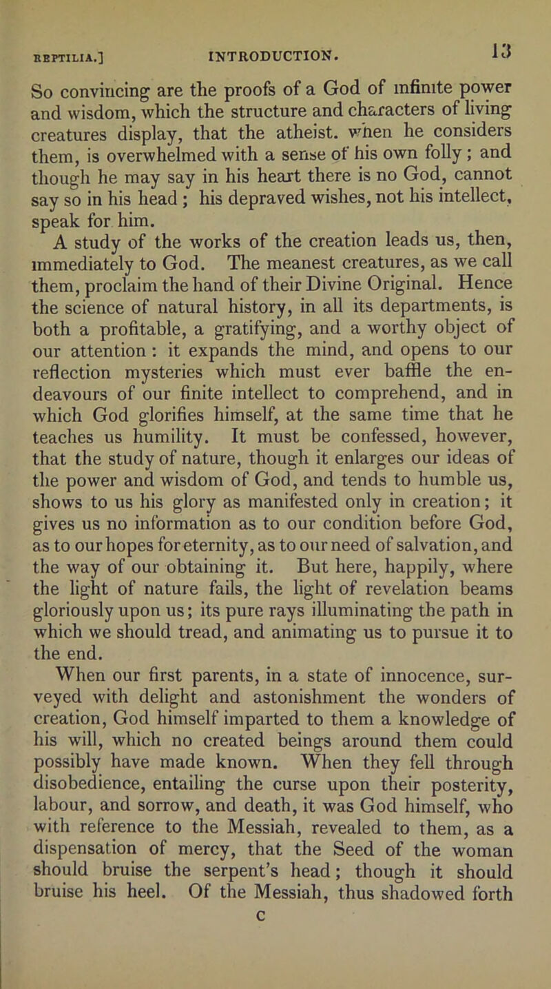 KJ So convincing are the proofs of a God of infinite power and wisdom, which the structure and characters of living creatures display, that the atheist. v?hen he considers them, is overwhelmed with a sense of his own folly ; and though he may say in his heart there is no God, cannot say so in his head ; his depraved wishes, not his intellect, speak for him. A study of the works of the creation leads us, then, immediately to God. The meanest creatures, as we call them, proclaim the hand of their Divine Original. Hence the science of natural history, in all its departments, is both a profitable, a gratifying, and a worthy object of our attention; it expands the mind, and opens to our reflection mysteries which must ever baffle the en- deavours of our finite intellect to comprehend, and in which God glorifies himself, at the same time that he teaches us humility. It must be confessed, however, that the study of nature, though it enlarges our ideas of the power and wisdom of God, and tends to humble us, shows to us his glory as manifested only in creation; it gives us no information as to our condition before God, as to our hopes for eternity, as to our need of salvation, and the way of our obtaining it. But here, happily, where the light of nature fails, the light of revelation beams gloriously upon us; its pure rays illuminating the path in which we should tread, and animating us to pursue it to the end. When our first parents, in a state of innocence, sur- veyed with delight and astonishment the wonders of creation, God himself imparted to them a knowledge of his will, which no created beings around them could possibly have made known. When they fell through disobedience, entailing the curse upon their posterity, labour, and sorrow, and death, it was God himself, who with reference to the Messiah, revealed to them, as a dispensation of mercy, that the Seed of the woman should bruise the serpent’s head; though it should bruise his heel. Of the Messiah, thus shadowed forth c