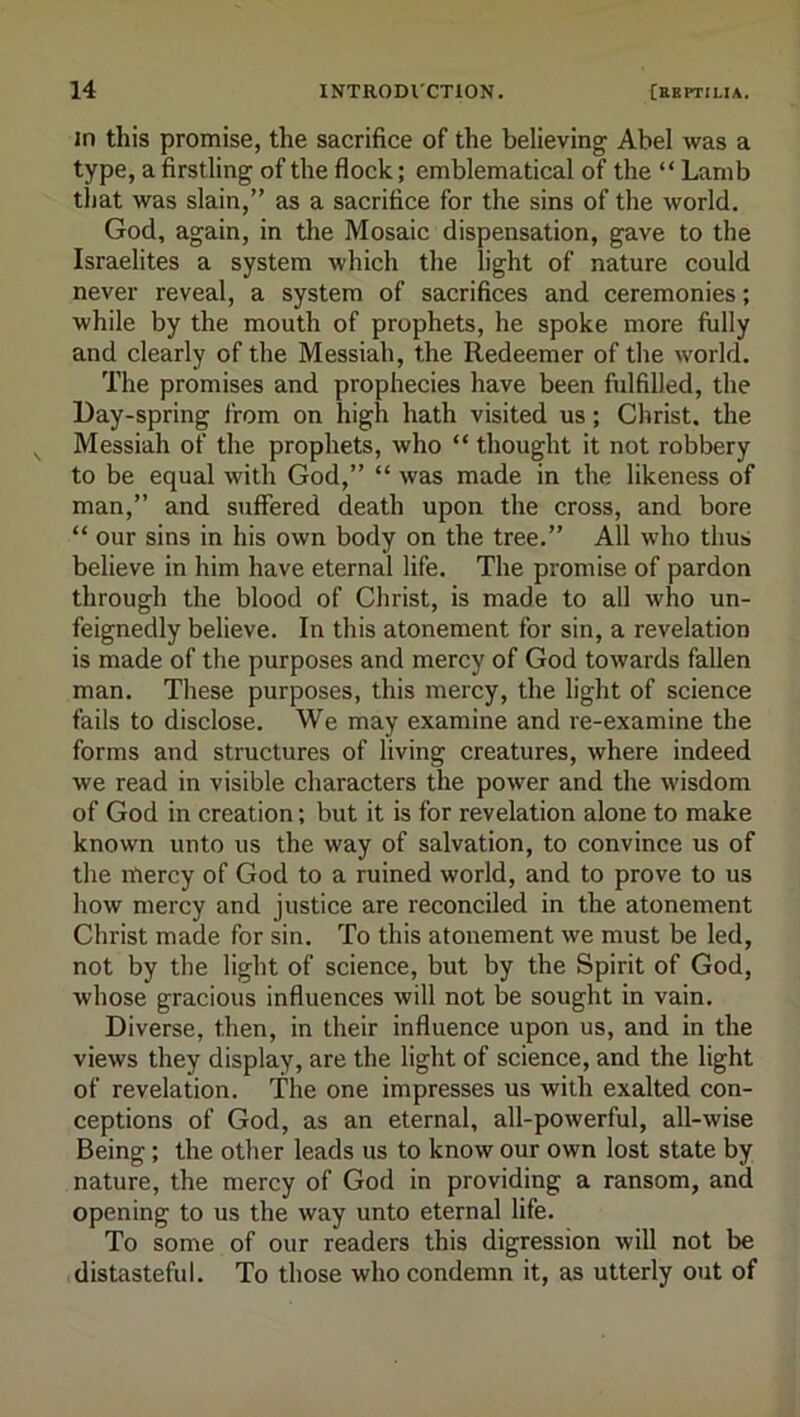 in this promise, the sacrifice of the believing Abel was a type, a firstling of the flock; emblematical of the “ Lamb that was slain,” as a sacrifice for the sins of the world. God, again, in the Mosaic dispensation, gave to the Israelites a system which the light of nature could never reveal, a system of sacrifices and ceremonies; while by the mouth of prophets, he spoke more fully and clearly of the Messiah, the Redeemer of the world. The promises and prophecies have been fulfilled, the Day-spring from on high hath visited us; Christ, the Messiah of the prophets, who “ thought it not robbery to be equal with God,” “ was made in the likeness of man,” and suffered death upon the cross, and bore “ our sins in his own body on the tree.” All who thus believe in him have eternal life. The promise of pardon through the blood of Christ, is made to all who un- feignedly believe. In this atonement for sin, a revelation is made of the purposes and mercy of God towards fallen man. These purposes, this mercy, the light of science fails to disclose. We may examine and re-examine the forms and structures of living creatures, where indeed we read in visible characters the power and the wisdom of God in creation; but it is for revelation alone to make known unto us the way of salvation, to convince us of the mercy of God to a ruined world, and to prove to us how mercy and justice are reconciled in the atonement Christ made for sin. To this atonement we must be led, not by the light of science, but by the Spirit of God, whose gracious influences will not be sought in vain. Diverse, then, in their influence upon us, and in the views they display, are the light of science, and the light of revelation. The one impresses us with exalted con- ceptions of God, as an eternal, all-powerful, all-wise Being; the other leads us to know our own lost state by nature, the mercy of God in providing a ransom, and opening to us the way unto eternal life. To some of our readers this digression will not be distasteful. To those who condemn it, as utterly out of
