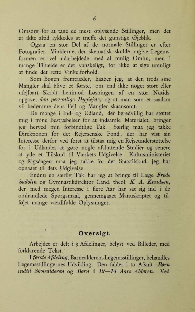 Omsorg for at tage de mest oplysende Stillinger, men det .er ikke altid lykkedes at træffe det gunstige Øjeblik. Ogsaa en stor Del af de normale Stillinger er efter Fotografier. Vinklerne, der skematisk skulde angive Legems- formen er vel udarbejdede med al mulig Omhu, men i mange Tilfælde er det vanskeligt, for ikke at sige umuligt at finde det rette Vinkelforhold. Som Bogen fremtræder, haaber jeg, at den trods sine Mangler skal blive et første, om end ikke noget stort eller ufejlbart Skridt henimod Løsningen af en stor Nutids- opgave, den personlige Hygiejne, og at man som et saadant vil bedømme dens Fejl og Mangler skaansomt. De mange i Ind- og Udland, der beredvillig har støttet mig i mine Bestræbelser for at indsamle Materialet, bringer jeg herved min forbindtlige Tak. Særlig maa jeg takke Direktionen for det Rejersenske Fond, der har vist sin Interesse derfor ved først at tilstaa mig en Rejseunderstøttelse for i Udlandet at gøre nogle afsluttende Studier og senere at yde et Tilskud til Værkets Udgivelse. Kultusministeriet og Rigsdagen maa jeg takke for det Statstilskud, jeg har opnaaet til dets Udgivelse. Endnu en særlig Tak har jeg at bringe til Læge Frode Sadolin og Gymnastikdirektør Cand. theol. K. A. Knudsen, der med megen Interesse i flere Aar har sat sig ind i de omhandlede Spørgsmaal, gennemgaaet Manuskriptet og til- føjet mange værdifulde Oplysninger. Oversigt. Arbejdet er delt i 9 Afdelinger, belyst ved Billeder, med forklarende Tekst. I første Afdeling, Barnealderens Legemsstillinger, behandles Legemsstillingernes Udvikling. Den falder i to Afsnit: Børn indtil Skolealderen og Børn i 12—14 Aar s Alderen. Ved