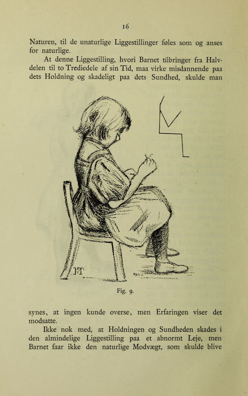 Naturen, til de unaturlige Liggestillinger føles som og anses for naturlige. At denne Liggestilling, hvori Barnet tilbringer fra Halv- delen til to Trcdiedele af sin Tid, maa virke misdannende paa dets Holdning og skadeligt paa dets Sundhed, skulde man synes, at ingen kunde overse, men Erfaringen viser det modsatte. Ikke nok med, at Holdningen og Sundheden skades i den almindelige Liggestilling paa et abnormt Leje, men Barnet faar ikke den naturlige Modvægt, som skulde blive