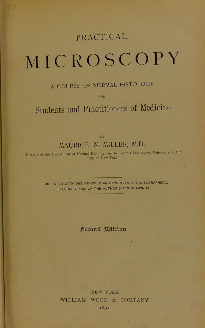 PRACTICAL MICROSCOPY A COURSE OF NORMAL HISTOLOGY FOR Students and Practitioners of Medicine BY MAURICE N. MILLER, M.D., Director of the Department of Normal Histology in the Loomis Laboratory, University of the: City of New York I ILLUSTRATED WITH ONE HUNDRED AND TWENTY'SIX PHOTOGRAPHICAL REPRODUCTIONS OF THE AUTHOR’S PEN DRAWINGS jgcjcjcnxit gxXitioix NEW YORK WILLIAM WOOD & COMPANY 18.91