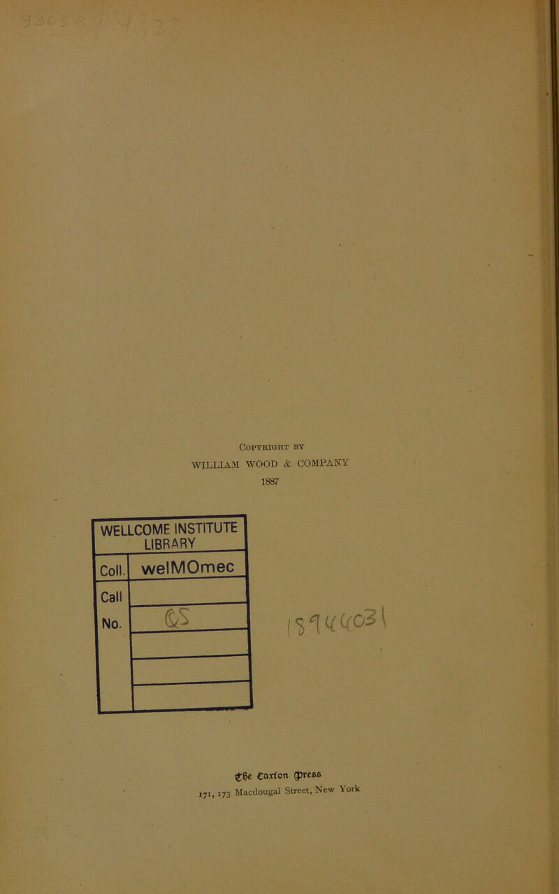 Copyright by WILLIAM WOOD & COMPANY 1887 WELLCOME INSTITUTE LIBRARY Coll. welMOmec Call No. S/S I <51 v C(c31 Carton (prase XJ1, 173 Macdougal Street, New York