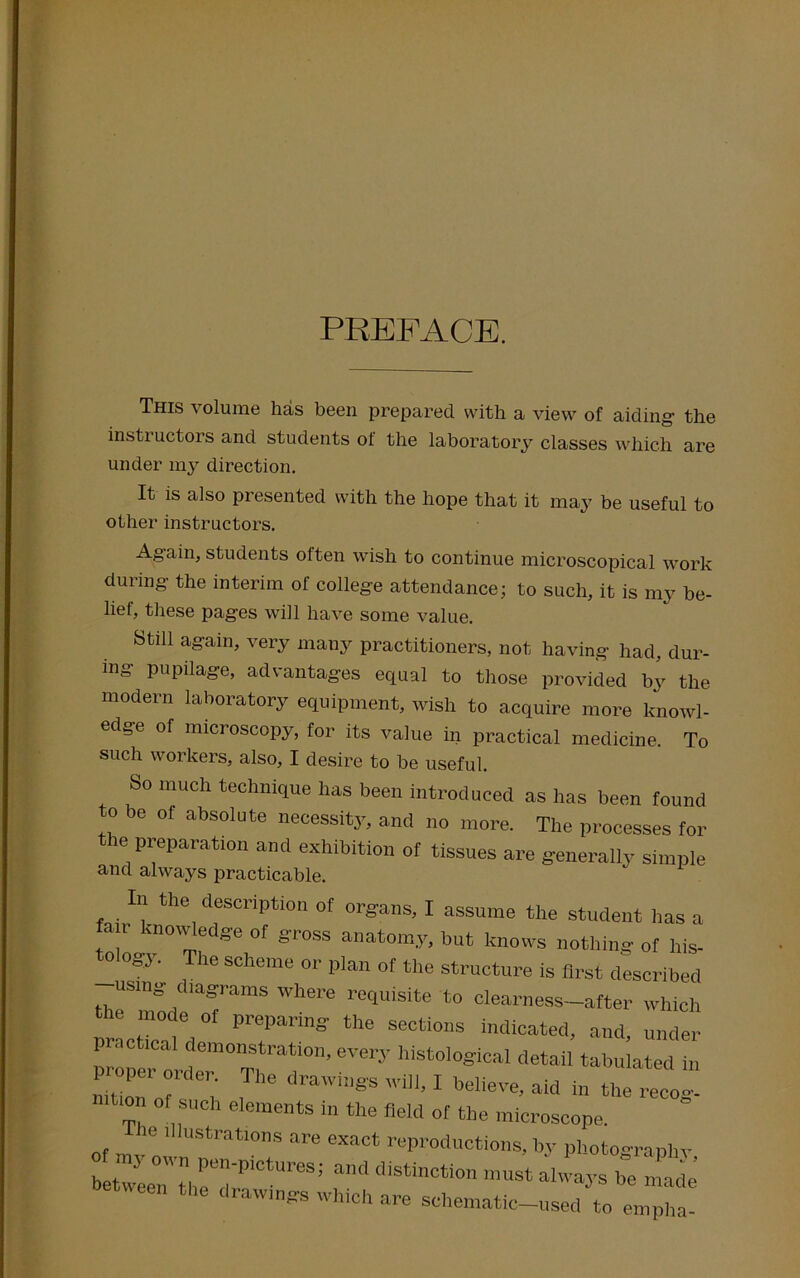 PREFACE. This volume has been prepared with a view of aiding- the instructors and students of the laboratory classes which are under my direction. It is also presented with the hope that it may be useful to other instructors. Again, students often wish to continue microscopical work during- the interim of colleg-e attendance; to such, it is my be- lief, these pages will have some value. Still again, very many practitioners, not having had, dur- ing pupilage, advantages equal to those provided by the modern laboratory equipment, wish to acquire more knowl- edge of microscopy, for its value in practical medicine. To such workers, also, I desire to be useful. So much technique has been introduced as has been found to be of absolute necessity, and no more. The processes for the preparation and exhibition of tissues are generally simple and always practicable. In the description of organs, I assume the student has a an knowledge of gross anatomy, but knows nothing of his- o og.v. he scheme or plan of the structure is first described theS‘mode TamS Wh6re r°qUiSite *° c^earness—after which mode of preparing the sections indicated, and, under practical demonstration, every histological detai tabu at A proper order. The drawings will, I believe, aid in the recog- tion of such elements in the field of the microscope. ie illustrations are exact reproductions, by photographv between' tl,TdrP'CtUreS; distinction must al'a.vs be made drawings which are schematic-used to empha-