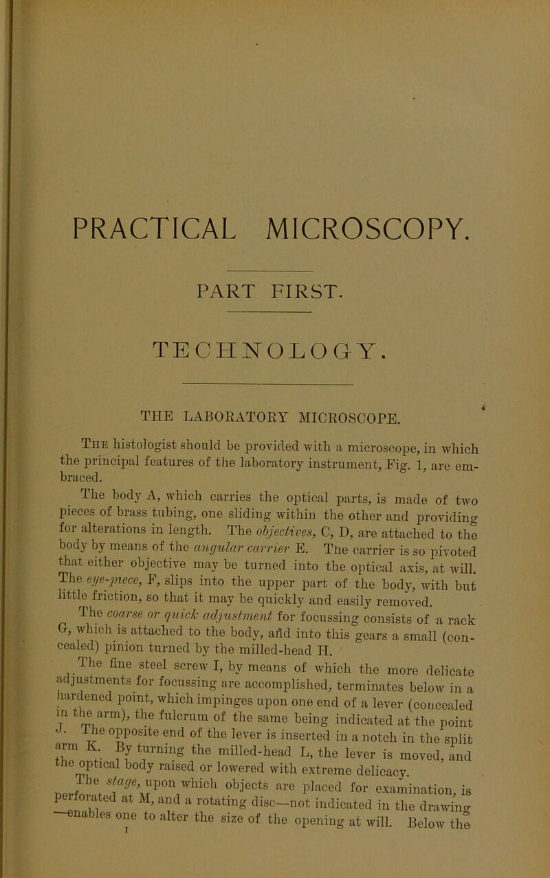 PRACTICAL MICROSCOPY. PART FIRST. TECHNOLOGY. THE LABORATORY MICROSCOPE. The histologist should be provided with a microscope, in which the principal features of the laboratory instrument. Fig. 1, are em- braced. The body A, which carries the optical parts, is made of two pieces of brass tubing, one sliding within the other and providing for alterations in length. The objectives, C, D, are attached to the body by means of the angular carrier E. The carrier is so pivoted that either objective may be turned into the optical axis, at will. The eye-piece, F, slips into the upper part of the body, with but little friction, so that it may be quickly and easily removed. The coarse or quid; adjustment for focussing consists of a rack Cr, which is attached to the body, add into this gears a small (con- cealed) pinion turned by the milled-head H. Ihe fine steel screw I, by means of which the more delicate adjustments for focussing are accomplished, terminates below in a hardened point, which impinges upon one end of a lever (concealed m the arm), the fulcrum of the same being indicated at the point • • he opposite end of the lever is inserted in a notch in the split arm K. By turning the milled-head L, the lever is moved, and he optical body raised or lowered with extreme delicacy. oprf ,+ lT™P°n WhiGh °b;iects are Placed for examination, is p mated at M, and a rotating disc—not indicated in the drawing nables one to alter the size of the opening at will. Below the