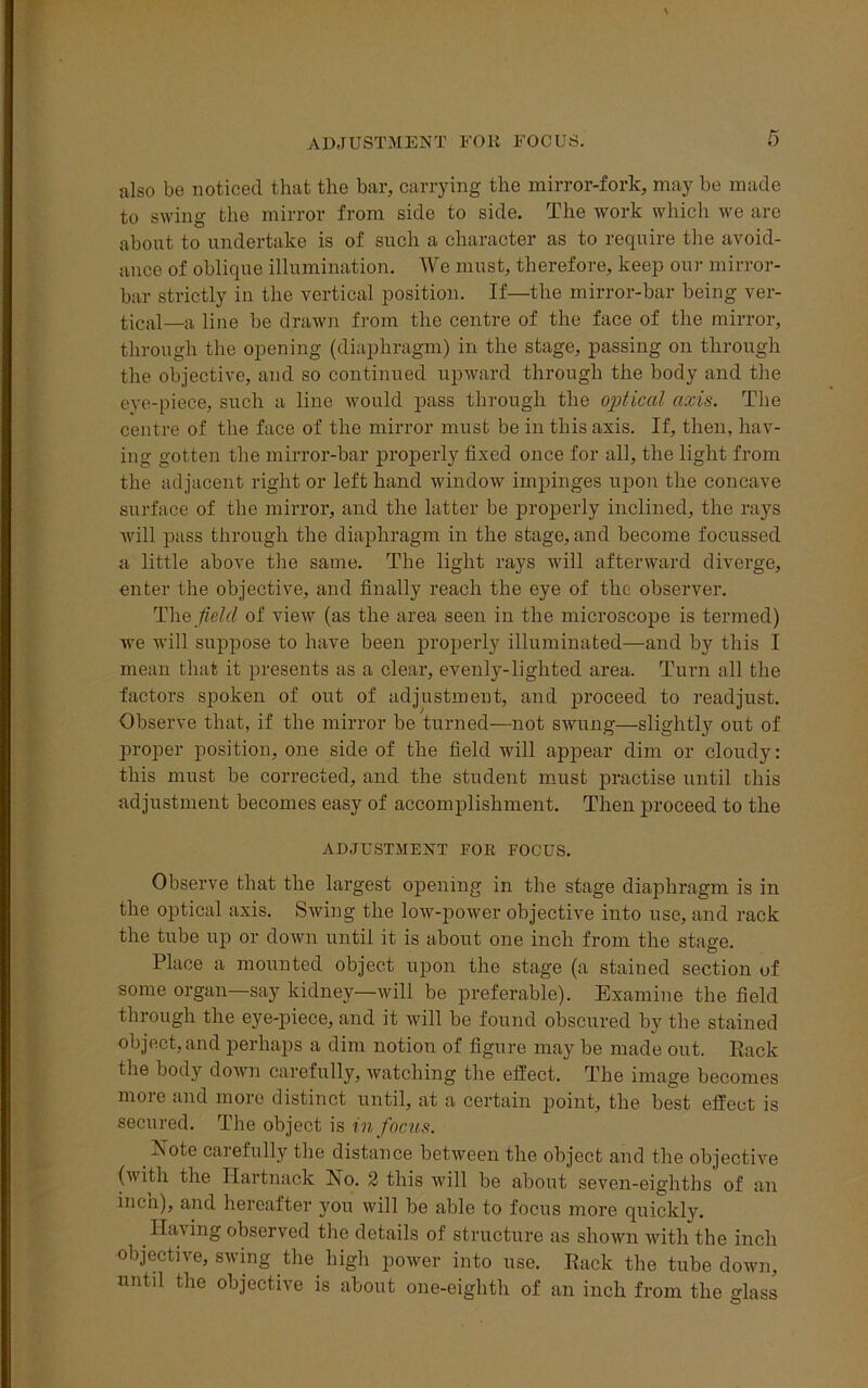 also be noticed that the bar, carrying the mirror-fork, may be made to swing the mirror from side to side. The work which we are about to undertake is of such a character as to require the avoid- ance of oblique illumination. We must, therefore, keep our mirror- bar strictly in the vertical position. If—the mirror-bar being ver- tical—a line be drawn from the centre of the face of the mirror, through the opening (diaphragm) in the stage, passing on through the objective, and so continued upward through the body and the eye-piece, such a line would pass through the optical axis. The centre of the face of the mirror must be in this axis. If, then, hav- ing gotten the mirror-bar properly fixed once for all, the light from the adjacent right or left hand window impinges upon the concave surface of the mirror, and the latter be properly inclined, the rays will pass through the diaphragm in the stage, and become focussed a little above the same. The light rays will afterward diverge, enter the objective, and finally reach the eye of the observer. The field of view (as the area seen in the microscope is termed) we will suppose to have been properly illuminated—and by this I mean that it presents as a clear, evenly-lighted area. Turn all the factors spoken of out of adjustment, and proceed to readjust. Observe that, if the mirror be turned—not swung—slightly out of proper position, one side of the field will appear dim or cloudy: this must be corrected, and the student must practise until this adjustment becomes easy of accomplishment. Then proceed to the ADJUSTMENT FOR FOCUS. Observe that the largest opening in the stage diaphragm is in the optical axis. Swing the low-power objective into use, and rack the tube up or down until it is about one inch from the stage. Place a mounted object upon the stage (a stained section of some organ—say kidney—will be preferable). Examine the field through the eye-piece, and it will be found obscured by the stained object, and perhaps a dim notion of figure may be made out. Rack the body down carefully, watching the effect. The image becomes more and more distinct until, at a certain point, the best effect is secured. The object is in focus. Xote carefully the distance between the object and the objective (with the Hartnack No. 2 this will be about seven-eighths of an inen), and hereafter you will be able to focus more quickly. Having observed the details of structure as shown with the inch objective, swing the high power into use. Rack the tube down, untff the objective is about one-eighth of an inch from the glass