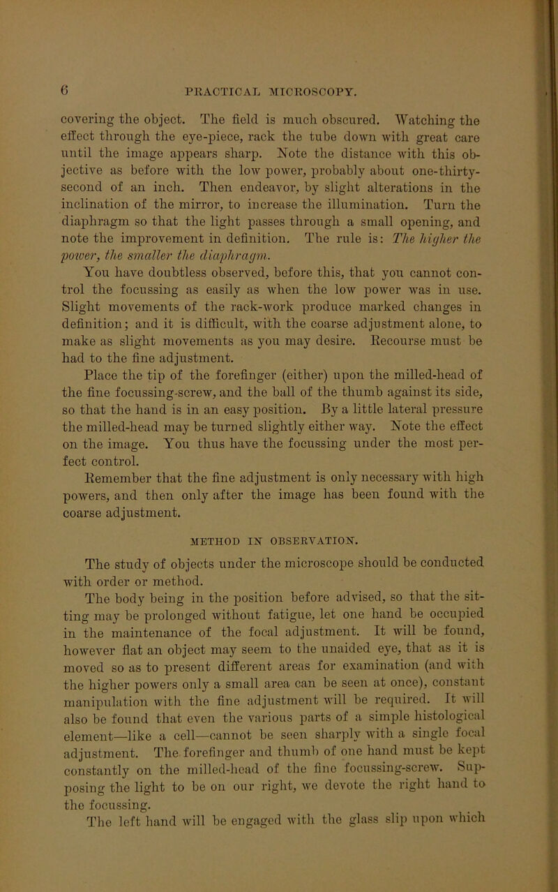 covering the object. The field is much obscured. Watching the effect through the eye-piece, rack the tube down with great care until the image appears sharp. Note the distance with this ob- jective as before with the low power, probably about one-tliirty- second of an inch. Then endeavor, by slight alterations in the inclination of the mirror, to increase the illumination. Turn the diaphragm so that the light passes through a small opening, and note the improvement in definition. The rule is: The higher the power, the smaller the diaphragm. You have doubtless observed, before this, that you cannot con- trol the focussing as easily as when the low power was in use. Slight movements of the rack-work produce marked changes in definition; and it is difficult, with the coarse adjustment alone, to make as slight movements as you may desire. Becourse must be had to the fine adjustment. Place the tip of the forefinger (either) upon the milled-head of the fine focussing-screw, and the ball of the thumb against its side, so that the hand is in an easy position. By a little lateral pressure the milled-head may be turned slightly either way. Note the effect on the image. You thus have the focussing under the most per- fect control. Kemember that the fine adjustment is only necessary with high powers, and then only after the image has been found with the coarse adjustment. METHOD IN OBSERVATION. The study of objects under the microscope should be conducted with order or method. The body being in the position before advised, so that the sit- ting may be prolonged Avithout fatigue, let one hand be occupied in the maintenance of the focal adjustment. It will be found, however flat an object may seem to the unaided eye, that as it is moved so as to present different areas for examination (and with the higher powers only a small area can be seen at once), constant manipulation with the fine adjustment will be required. It will also be found that even the various parts of a simple histological element—like a cell—cannot be seen sharply with a single focal adjustment. The forefinger and thumb of one hand must be kept constantly on the milled-head of the fine focussing-screw. Sup- posing the light to be on our right, Ave devote the right hand to the focussing. The left hand will be engaged with the glass slip upon which
