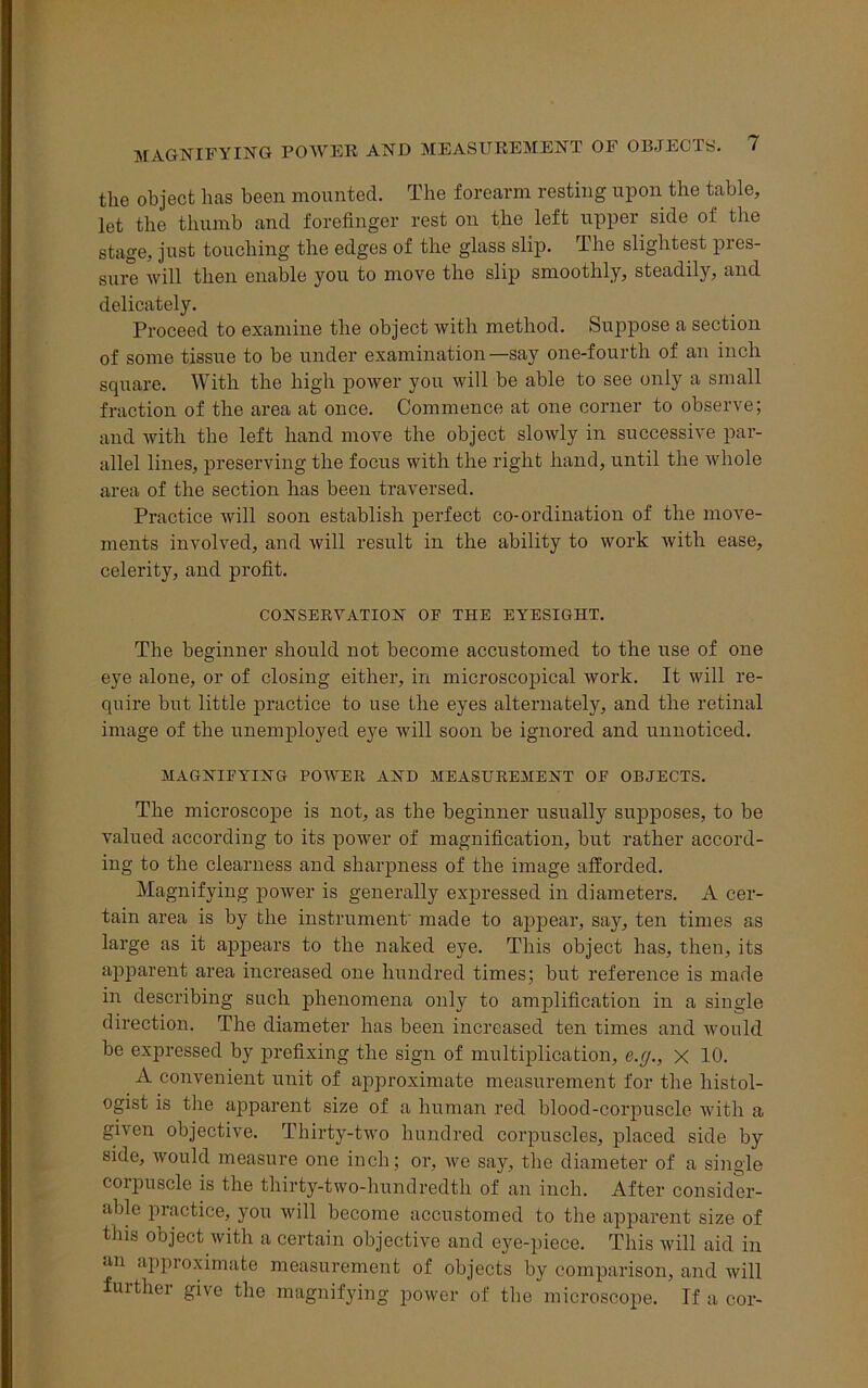 the object has been mounted. The forearm resting upon the table, let the thumb and forefinger rest on the left upper side of the stage, just touching the edges of the glass slip. The slightest pres- sure will then enable you to move the slip smoothly, steadily, and delicately. Proceed to examine the object with method. Suppose a section of some tissue to be under examination—say one-fourth of an inch square. With the high power you will be able to see only a small fraction of the area at once. Commence at one corner to observe; and with the left hand move the object slowly in successive par- allel lines, preserving the focus with the right hand, until the whole area of the section has been traversed. Practice will soon establish perfect co-ordination of the move- ments involved, and will result in the ability to work with ease, celerity, and profit. CONSERVATION OF THE EYESIGHT. The beginner should not become accustomed to the use of one eye alone, or of closing either, in microscopical work. It will re- quire but little practice to use the eyes alternately, and the retinal image of the unemployed eye will soon be ignored and unnoticed. MAGNIFYING POWER AND MEASUREMENT OF OBJECTS. The microscope is not, as the beginner usually supposes, to be valued according to its power of magnification, but rather accord- ing to the clearness and sharpness of the image afforded. Magnifying power is generally expressed in diameters. A cer- tain area is by the instrument' made to appear, say, ten times as large as it appears to the naked eye. This object has, then, its apparent area increased one hundred times; but reference is made in describing such phenomena only to amplification in a single direction. The diameter has been increased ten times and would be expressed by prefixing the sign of multiplication, e.g., x 10. A convenient unit of approximate measurement for the histol- ogist is the apparent size of a human red blood-corpuscle with a given objective. Thirty-two hundred corpuscles, placed side by side, would measure one inch; or, we say, the diameter of a single coipuscle is the thirty-two-hundredth of an inch. After consider- able practice, you will become accustomed to the apparent size of this object with a certain objective and eye-piece. This will aid in an approximate measurement of objects by comparison, and will further give the magnifying power of the microscope. If a cor-