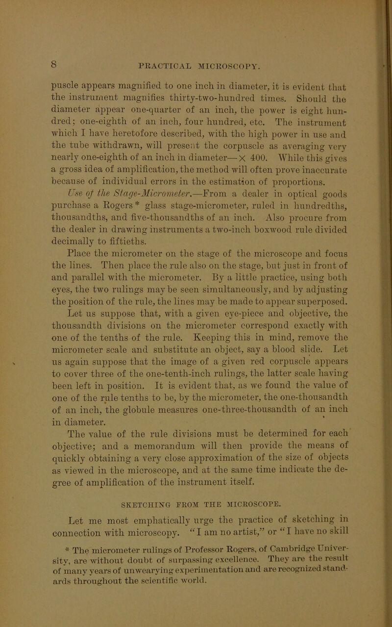 puscle appears magnified to one inch in diameter, it is evident that the instrument magnifies thirty-two-hundred times. Should the diameter appear one-quarter of an inch, the power is eight hun- dred; one-eighth of an inch, four hundred, etc. The instrument which I have heretofore described, with the high power in use and the tube withdrawn, will present the corpuscle as averaging very nearly one-eighth of an inch in diameter— x 400. While this gives a gross idea of amplification, the method will often prove inaccurate because of individual errors in the estimation of proportions. Use oj the Stage-Micrometer.—From a dealer in optical goods purchase a Rogers * glass stage-micrometer, ruled in hundredths, thousandths, and five-thousandths of an inch. Also procure from the dealer in drawing instruments a two-inch boxwood rule divided decimally to fiftieths. Place the micrometer on the stage of the microscope and focus the lines. Then place the rule also on the stage, but just in front of and parallel with the micrometer. By a little practice, using both eyes, the two rulings may be seen simultaneously, and by adjusting the position of the rule, the lines may be made to appear superposed. Let us suppose that, with a given eye-piece and objective, the thousandth divisions on the micrometer correspond exactly with one of the tenths of the rule. Keeping this in mind, remove the micrometer scale and substitute an object, say a blood slide. Let us again suppose that the image of a given red corpuscle appears to cover three of the one-tenth-inch rulings, the latter scale having been left in position. It is evident that, as we found the value of one of the rule tenths to be, by the micrometer, the one-thousandth of an inch, the globule measures one-three-thousandth of an inch » in diameter. The value of the rule divisions must be determined for each objective; and a memorandum will then provide the means of quickly obtaining a very close approximation of the size of objects as viewed in the microscope, and at the same time indicate the de- gree of amplification of the instrument itself. SKETCHING FROM THE MICROSCOPE. Let me most emphatically urge the practice of sketching in connection with microscopy. “ I am no artist, or “ I have no skill * The micrometer rulings of Professor Rogers, of Cambridge Univer- sity, are without doubt of surpassing excellence. They are the result of many years of unwearying experimentation and are recognized stand- ards throughout the scientific world.